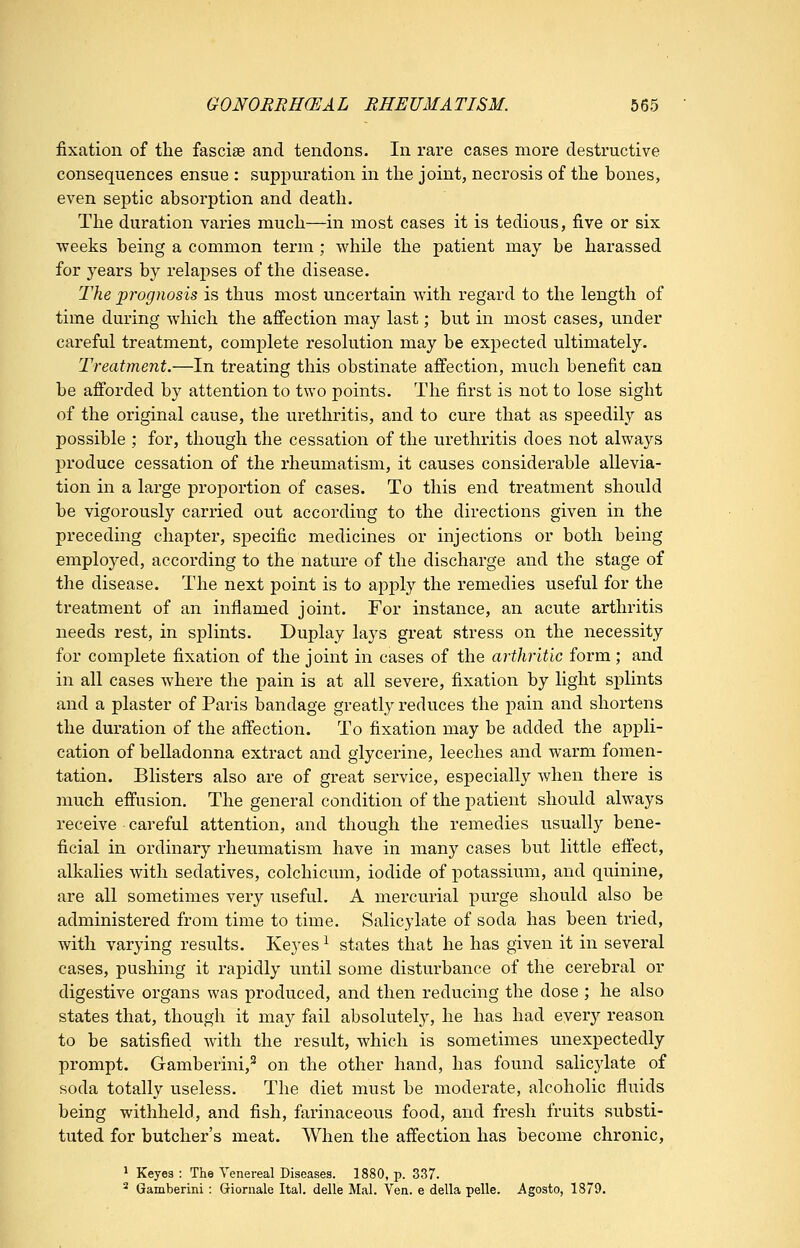 fixation of the fasciae and tendons. In rare cases more destructive consequences ensue : suppuration in the joint, necrosis of the bones, even septic absorption and death. The duration varies much—in most cases it is tedious, five or six weeks being a common term ; while the patient may be harassed for years by relapses of the disease. The prognosis is thus most uncertain with regard to the length of time during Avhich the affection may last; but in most cases, under careful treatment, complete resolution may be expected ultimately. Treatment.—In treating this obstinate affection, much benefit can be afforded by attention to two points. The first is not to lose sight of the original cause, the urethritis, and to cure that as speedily as possible ; for, though the cessation of the urethritis does not always produce cessation of the rheumatism, it causes considerable allevia- tion in a large proportion of cases. To this end treatment should be vigorously carried out according to the directions given in the preceding chapter, specific medicines or injections or both being employed, according to the nature of the discharge and the stage of the disease. The next point is to apply the remedies useful for the treatment of an inflamed joint. For instance, an acute arthritis needs rest, in splints. Duplay lays great stress on the necessity for complete fixation of the joint in cases of the arthritic form; and in all cases where the pain is at all severe, fixation by light sjjlints and a plaster of Paris bandage greatly reduces the pain and shortens the duration of the affection. To fixation may be added the appli- cation of belladonna extract and glycerine, leeches and warm fomen- tation. Blisters also are of great service, especially when there is much effusion. The general condition of the patient should always receive careful attention, and though the remedies usually bene- ficial in ordinary rheumatism have in many cases but little effect, alkalies with sedatives, colchicum, iodide of potassium, and quinine, are all sometimes very useful. A mercurial purge should also be administered from time to time. Salicylate of soda has been tried, with varying results. Keyes ^ states that he has given it in several cases, jDUshing it rapidly until some disturbance of the cerebral or digestive organs was produced, and then reducing the dose ; he also states that, though it may fail absolutely, he has had every reason to be satisfied with the result, which is sometimes unexpectedly prompt. Gamberini,^ on the other hand, has found salicjdate of soda totally useless. The diet must be moderate, alcoholic fluids being withheld, and fish, farinaceous food, and fresh fruits substi- tuted for butcher's meat. When the affection has become chronic, ^ Keyes : The Venereal Diseases. 1880, p. 337. ^ Gamberini: Giornale Ital. delle Mai. Yen. e della pelle. Agosto, 1379.