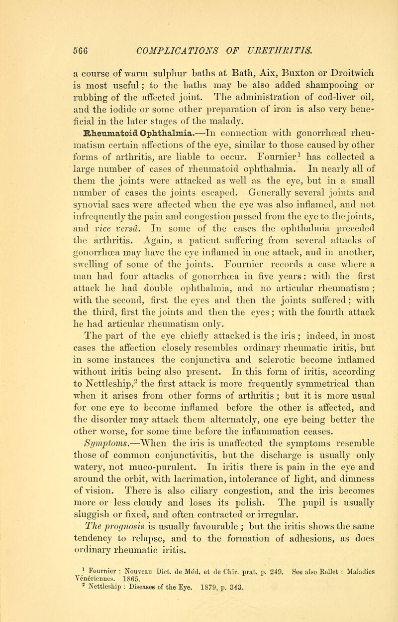 a course of warm sulphur baths at Bath, Aix, Buxton or Droitwich is most useful; to the baths may be also added shampooing or rubbing of the aifected joint. The administration of cod-liver oil, and the iodide or some other preparation of iron is also very bene- ficial in the later stages of the malady. Eiheumatoid Ophthalmia.—In connection with gonorrhoeal rheu- matism certain affections of the eye, similar to those caused by other forms of arthritis, are liable to occur. Fournier^ has collected a large number of cases of rheumatoid ophthalmia. In nearly all of them the joints were attacked as well as the eye, but in a small number of cases the joints escaped. Generally several joints and synovial sacs were affected when the eye was also inflamed, and not infrequently the pain and congestion passed from the eye to the joints, and vice versa. In some of the cases the ophthalmia preceded the arthritis. Again, a patient suffering from several attacks of gonorrhoea may have the eye. inflamed in one attack, and in another, swelling of some of the joints. Fournier records a case where a man had four attacks of gonorrhoea in five years: with the first attack he had double ophthalmia, and no articular rheumatism ; with the second, first the eyes and then the joints suffered; with the third, first the joints and then the ej^es; with the fourth attack he had articular rheumatism only. The part of the eye chiefly attacked is the iris; indeed, in most cases the affection closely resembles ordinary rheumatic ii-itis, but in some instances the conjunctiva and sclerotic become inflamed without iritis being also present. In this form of iritis, according to Nettleship, the first attack is more frequently symmetrical than when it arises from other forms of arthritis ; but it is more usual for one eye to become inflamed before the other is affected, and the disorder may attack them alternately, one eye being better the other worse, for some time before the infiammation ceases. SymjJtoins.—When the iris is unaffected the symptoms resemble those of common conjunctivitis, but the discharge is usuall}^ only watery, not muco-purulent. In iritis there is pain in the eye and around the orbit, with lacrimation, intolerance of light, and dimness of vision. There is also ciliary congestion, and the iris becomes more or less cloudy and loses its polish. The pupil is usually sluggish or fixed, and often contracted or irregular. The prognosis is usually favourable ; but the iritis shows the same tendency to relapse, and to the formation of adhesions, as does ordinary rheumatic iritis. ^^^ Fournier : Nouveau Diet, cle Med. et de CLir. prat. p. 249. See also Rollet : Maladies Veneriennes. 1865. ^ Nettlesbip : Diseases of the Eye. 1879, p. 343.