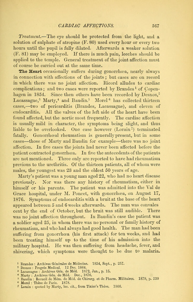 Treatment.—The eye should be protected from the light, and a solution of sulphate of atropine (F. 80) used every hour or every two hours until the pupil is fully dilated. Afterwards a weaker solution (F. 81) may be employed. If there is much pain, leeches should be applied to the temple. General treatment of the joint affection must of course be carried out at the same time. The Heart occasionally suffers dming gonorrhoea, nearly always in connection with affections of the joints ; but cases are on record in which there was no joint affection. Ricord alludes to cardiac complications; and two cases were reported by Brandes^ of Copen- hagen in 1854. Since then others have been recorded by Desnos, Lacassagne,^ Marty,* and Baudin.^ Morel ^ has collected thirteen cases,—two of pericarditis (Brandes, Lacassagne), and eleven of endocarditis. All the valves of the left side of the heart have been found affected, but the aortic most frequently. The cardiac affection is usually mild in character, the symptoms being slight, and thus liable to be overlooked. One case however (Lorain'') terminated fatally. Gonorrhoeal rheumatism is generally present, but in some cases—those of Marty and Baudin for example—there was no joint affection. In five cases the joints had never been affected before the patient contracted gonorrhoea. In five the antecedents of the patients are not mentioned. Three only are reported to have had rheumatism previous to the urethritis. Of the thirteen patients, all of whom were males, the youngest was 23 and the oldest 50 years of age. Marty's patient was a young man aged 22, who had no heart disease previously. Nor was there any history of rheumatism, either in himself or his parents. The patient was admitted into the Yal de Grace hospital, under M. Poncet, with gonorrhoea, on August 17, 1876. Symptoms of endocarditis with a bruit at the base of the heart appeared between 5 and 6 weeks afterwards. The man was convales cent by the end of October, but the bruit was still audible. There was no joint affection throughout. In Baudin's case the patient was a soldier aged 25, in whom there was no personal or family history of rheumatism, and who had always had good health. The man had been suffering from gonorrhoea (his first attack) for ten weeks, and had been treating himself up to the time of his admission into the military hospital. He was then suffering from headache, fever, and shivering, which symptoms were thought to be due to malaria. 1 Brandes : Archives Grenerales de Medecine. 1854, Sept., p. 257. 2 Desnos : Progres Medical. 12 Dec. 1864. 3 Lacassagne : Archives Gdn. de Med. 1872, Jan., p. 15. * Marty : Archives G^n. de Med. Dec, 1876. ^ Baudin : Recueil de Mem. de Med. de Chirurg. et de Phann. Militaires. 1879, p. 530 6 Morel : Th^se de Paris. 1878. 7 Lorain : quoted by Marty, loc. cit., from Tixier's These. 1866.