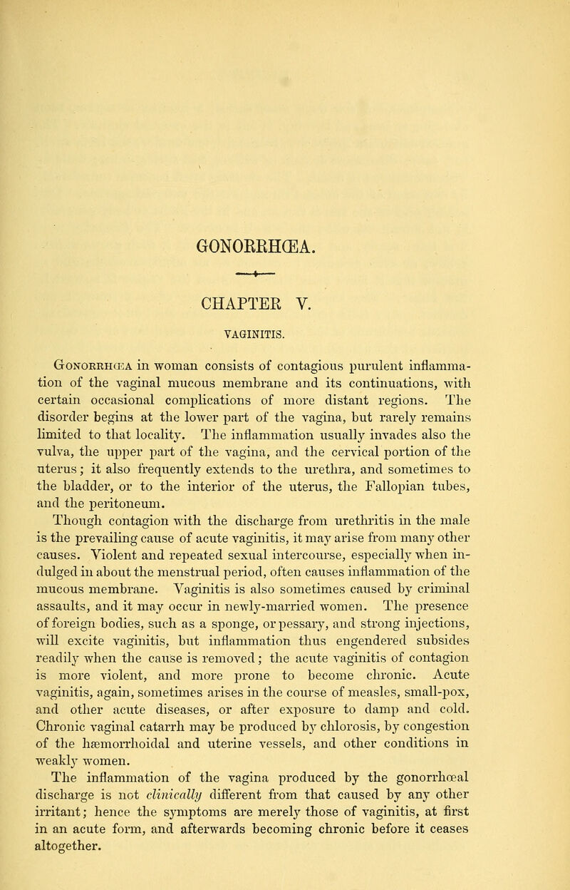 CHAPTER V. VAGINITIS. GoNORRHCEA in woman consists of contagious purulent inflamma- tion of the vaginal mucous membrane and its continuations, with certain occasional complications of more distant regions. The disorder begins at the loAver part of the vagina, but rarely remains limited to that localit3\ The inflammation usually invades also the vulva, the uj)per part of the vagina, and the cervical portion of the uterus; it also frequently extends to the urethra, and sometimes to the bladder, or to the interior of the uterus, the Fallopian tubes, and the peritoneum. Though contagion with the discharge from urethritis in the male is the prevailing cause of acute vaginitis, it may arise from many other causes. Violent and repeated sexual intercourse, especially when in- dulged in about the menstrual period, often causes inflammation of the mucous membrane. Vaginitis is also sometimes caused by criminal assaults, and it may occur in newly-married women. The presence of foreign bodies, such as a sponge, or pessary, and strong injections, will excite vaginitis, but inflammation thus engendered subsides readily when the cause is removed; the acute vaginitis of contagion is more violent, and more prone to become chronic. Acute vaginitis, again, sometimes arises in the course of measles, small-pox, and other acute diseases, or after exposure to damp and cold. Chronic vaginal catarrh may be produced b}^ chlorosis, by congestion of the hsemorrhoidal and uterine vessels, and other conditions in weakly women. The inflammation of the vagina produced by the gonorrhoeal discharge is not clinically diflerent from that caused by any other irritant; hence the symptoms are merely those of vaginitis, at first in an acute form, and afterwards becoming chronic before it ceases altogether.