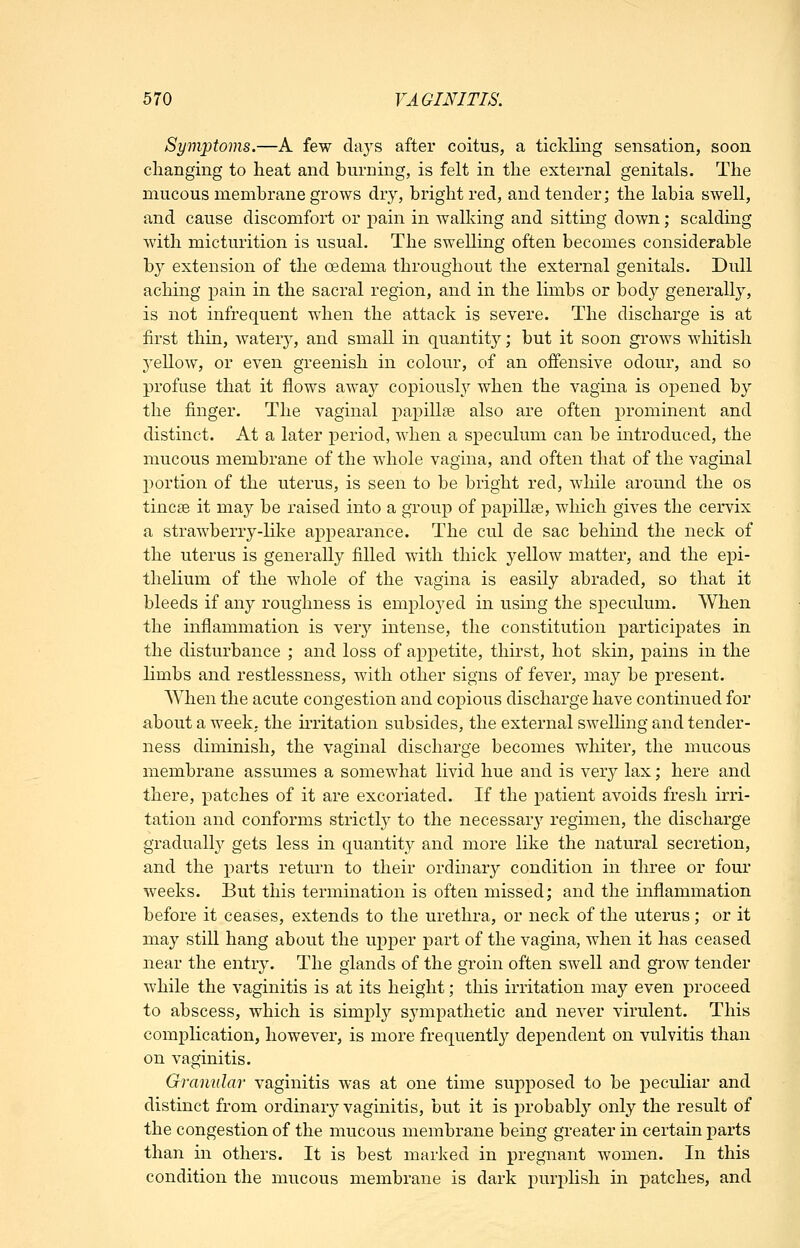 Symptoms.—A few days after coitus, a tickling sensation, soon changing to heat and burning, is felt in the external genitals. The mucous membrane grows dry, bright red, and tender; the labia swell, and cause discomfort or pain in walking and sitting down; scalding with micturition is usual. The swelling often becomes considerable by extension of the oedema throughout the external genitals. Dull aching pain in the sacral region, and in the limbs or body generally, is not infrequent wdien the attack is severe. The discharge is at first thin, watery, and small in quantity; but it soon grows whitish yellow, or even greenish in colour, of an offensive odour, and so profuse that it flows away copiously when the vagina is ojiened by the finger. The vaginal papillse also are often prominent and distinct. At a later period, when a speculum can be introduced, the mucous membrane of the whole vagina, and often that of the vaginal portion of the uterus, is seen to be bright red, while around the os tincse it may be raised into a group of papillse, which gives the cervix a strawberry-like aj)pearance. The cul de sac behind the neck of the uterus is generally filled with thick yellow matter, and the epi- thelium of the whole of the vagina is easily abraded, so that it bleeds if any roughness is employed in usmg the speculum. When the inflammation is very intense, the constitution participates in the disturbance ; and loss of appetite, thirst, hot skin, pains in the limbs and restlessness, with other signs of fever, may be present. When the acute congestion and copious discharge have contmued for about a week, the ii-ritation subsides, the external swelling and tender- ness diminish, the vaginal discharge becomes whiter, the mucous membrane assumes a somewhat livid hue and is very lax; here and there, patches of it are excoriated. If the patient avoids fresh irri- tation and conforms strictly to the necessary regimen, the discharge gradually gets less in quantity and more like the natural secretion, and the parts return to their ordinary condition in three or four weeks. But this termination is often missed; and the inflammation before it ceases, extends to the urethra, or neck of the uterus ; or it may still hang about the uj^per part of the vagina, when it has ceased near the entry. The glands of the groin often swell and grow tender while the vaginitis is at its height; this irritation may even proceed to abscess, which is simply sympathetic and never virulent. This complication, however, is more frequently dependent on vulvitis than on vaginitis. Gramdai' vaginitis was at one time supposed to be peculiar and distinct from ordinary vaginitis, but it is probably only the result of the congestion of the mucous membrane being greater in certain parts than in others. It is best marked in pregnant women. In this condition the mucous membrane is dark puri^hsh in patches, and