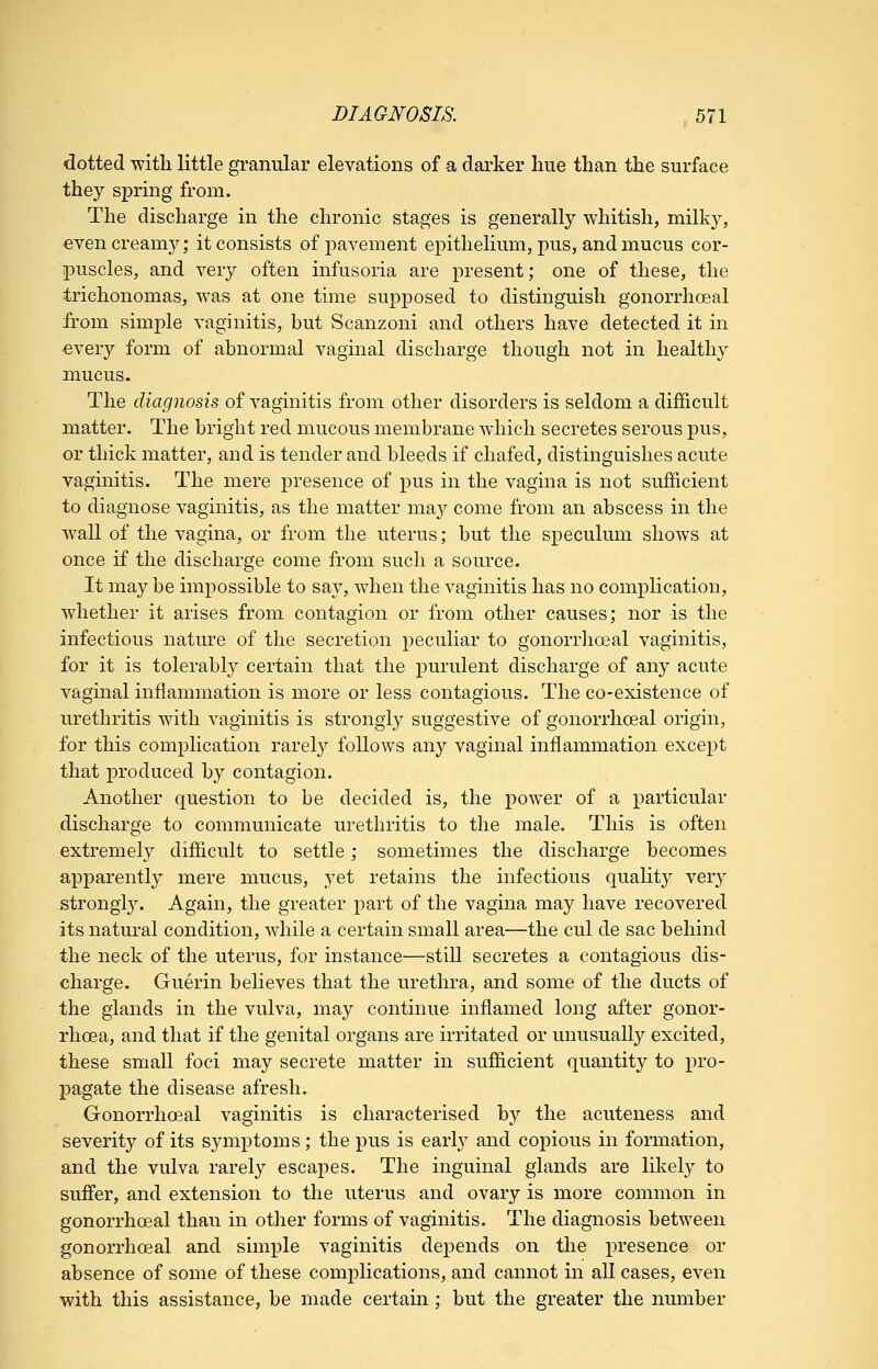 dotted with little granular elevations of a darker hue than the surface they spring from. The discharge in the chronic stages is generally whitish, milky, even creamy; it consists of pavement epithelium, pus, and mucus cor- puscles, and very often infusoria are present; one of these, the trichonomas, was at one time supposed to distinguish gonorrhoeal from simple vaginitis, but Scanzoni and others have detected it in ever}'- form of abnormal vaginal discharge though not in healthy mucus. The diagnosis of vaginitis from other disorders is seldom a difficult matter. The bright red mucous membrane which secretes serous pus, or thick matter, and is tender and bleeds if chafed, distinguishes acute vaginitis. The mere presence of pus in the vagina is not sufficient to diagnose vaginitis, as the matter may come from an abscess in the wall of the vagina, or from the uterus; but the speculum shows at once if the discharge come from such a source. It may be impossible to say, when the vaginitis has no complication, whether it arises from contagion or from other causes; nor is the infectious nature of the secretion peculiar to gonorrhoeal vaginitis, for it is tolerabl}^ certain that the purulent discharge of any acute vaginal inflammation is more or less contagious. The co-existence of urethritis with vaginitis is strongly suggestive of gonorrhoeal origin, for this complication rarely follows any vaginal inflammation except that produced by contagion. Another question to be decided is, the power of a particular discharge to communicate urethritis to the male. This is often extremely difficult to settle; sometimes the discharge becomes apparently mere mucus, yet retains the infectious qualitj^ very strongl3^ Again, the greater part of the vagina may have recovered its natural condition, while a certain small area—the cul de sac behind the neck of the uterus, for instance—still secretes a contagious dis- charge. Guerin beheves that the urethra, and some of the ducts of the glands in the vulva, may continue inflamed long after gonor- rhoea, and that if the genital organs are irritated or unusually excited, these small foci may secrete matter in sufficient quantity to pro- pagate the disease afresh. Gonorrhoeal vaginitis is characterised by the acuteness and severity of its symptoms; the pus is earl}^ and copious in formation, and the vulva rarely escapes. The inguinal glands are likely to suffer, and extension to the uterus and ovary is more common in gonorrhoeal than in other forms of vaginitis. The diagnosis between gonorrhoeal and simple vaginitis depends on the presence or absence of some of these comiDlications, and cannot in all cases, even with this assistance, be made certain ; but the greater the number