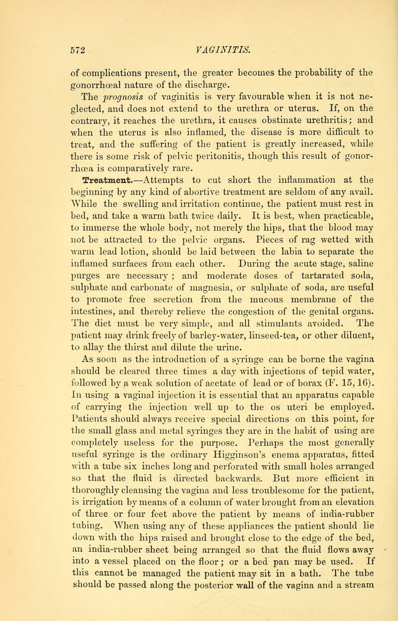 of complications present, the greater becomes the probabihty of the gonorrhoea! nature of the discharge. The prognosis of vaginitis is very favourable when it is not ne- glected, and does not extend to the urethra or uterus. If, on the contrary, it reaches the urethra, it causes obstinate urethritis; and when the uterus is also inflamed, the disease is more difficult to treat, and the suffering of the patient is greatly increased, while there is some risk of pelvic peritonitis, though this result of gonor- rhoea is comparatively rare. Treatment.—Attempts to cut short the inflammation at the beginning by any kind of abortive treatment are seldom of any avail. While the swelling and irritation continue, the patient must rest in bed, and take a warm bath twice daily. It is best, when practicable, to immerse the whole body, not merely the hips, that the blood may not be attracted to the pelvic organs. Pieces of rag wetted with warm lead lotion, should be laid between the labia to separate the inflamed surfaces from each other. During the acute stage, saline purges are necessary ; and moderate doses of tartarated soda, sulphate and carbonate of magnesia, or sulphate of soda, are useful to promote free secretion from the mucous membrane of the intestines, and thereb}^ relieve the congestion of the genital organs. The diet must be very simple, and all stimulants avoided. The patient may drink freely of barley-water, linseed-tea, or other diluent, to allay the thirst and dilute the urine. As soon as the introduction of a syringe can be borne the vagina should be cleared three times a day with injections of tepid water, followed by a weak solution of acetate of lead or of borax (F. 15,16). In using a vaginal injection it is essential that an apparatus capable of carrying the injection well up to the os uteri be employed. Patients should always receive special directions on this point, for the small glass and metal syringes they are in the habit of using are completely useless for the purpose. Perhaps the most generally useful syringe is the ordinary Higginson's enema apparatus, fitted Avith a tube six inches long and perforated with small holes arranged so that the fluid is directed backwards. But more ef&cient in thoroughly cleansing the vagina and less troublesome for the patient, is irrigation b}^ means of a column of water brought from an elevation of three or four feet above the patient by means of india-rubber tubing. When using any of these appliances the patient should lie down with the hips raised and brought close to the edge of the bed, an india-rubber sheet being arranged so that the fluid flows away into a vessel placed on the floor; or a bed pan may be used. If this cannot be managed the patient may sit in a bath. The tube should be passed along the posterior wall of the vagina and a stream