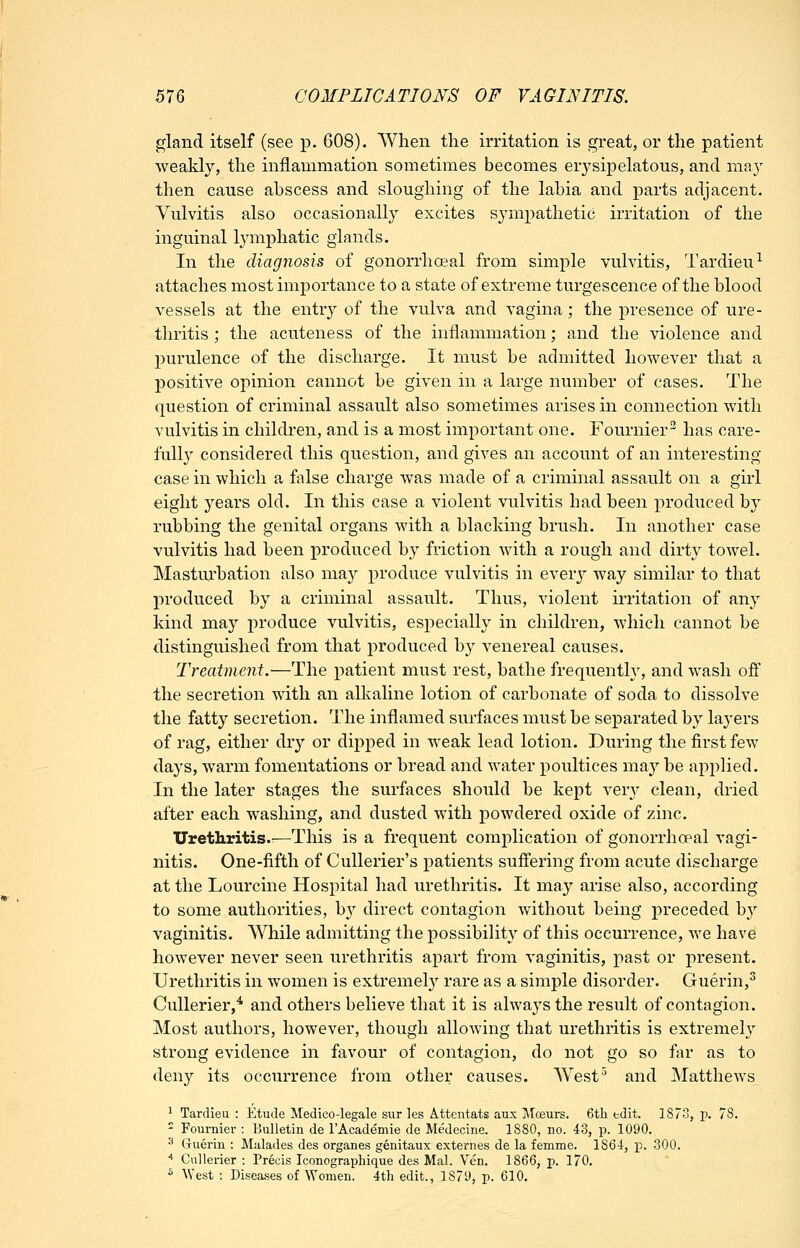 gland itself (see p. 608). When the irritation is great, or the patient weakly, the inflammation sometimes becomes erysipelatous, and may then cause abscess and sloughing of the labia and parts adjacent. Vulvitis also occasionally excites sympathetic irritation of the inguinal lymphatic glands. In the diagnosis of gonorrhoeal from simple vulvitis, Tardieu^ attaches most importance to a state of extreme turgescence of the blood vessels at the entr}^ of the vulva and vagina; the presence of ure- tliritis ; the acuteness of the inflammation; and the violence and purulence of the discharge. It must be admitted however that a positive opinion cannot be given in a large number of cases. The question of criminal assault also sometimes arises in connection with vulvitis in children, and is a most important one. Fournier- has care- full}' considered this question, and gives an account of an interesting case in which a false charge was made of a criminal assault on a girl eight years old. In this case a violent vulvitis had been produced b}' rubbing the genital organs with a hlacldng brush. In another case vulvitis had been produced by friction with a rough and dirty towel. Masturhation also may produce vulvitis in every way similar to that produced by a criminal assault. Thus, violent iiiitation of any kind may produce vulvitis, especially in children, which cannot be distinguished from that produced by venereal causes. Treatment.—The patient must rest, bathe frequently, and wash off the secretion with an alkaline lotion of carbonate of soda to dissolve the fatty secretion. The inflamed surfaces must be separated by layers of rag, either (hy or dipped in weak lead lotion. During the first few days, warm fomentations or hread and water poultices may be applied. In the later stages the surfaces should be kept verj^ clean, dried after each washing, and dusted with powdered oxide of zinc. Urethritis.:—This is a frequent complication of gonorrhoeal vagi- nitis. One-fifth of Cullerier's patients suffering from acute discharge at the Lourcine Hospital had urethritis. It may arise also, according to some authorities, b}-- direct contagion without being preceded by vaginitis. While admitting the possibility of this occurrence, we have however never seen urethritis apart from vaginitis, past or present. Urethritis in women is extremel}' rare as a simple disorder. Guerin,^ CuUerier,* and others believe that it is always the result of contagion. Most authors, however, though allowing that urethritis is extremely strong evidence in favour of contagion, do not go so far as to deny its occurrence from other causes. West' and Matthews ^ Tardieu : Etude Medico-legale sur les Attentats aux Moeurs. 6tli edit. 1873, p. 78. - Fournier : Bulletin de TAcademie de Medecine. 1880, no. 43, p. 1090. ^ Guerin : Malades des organes genitaux externes de la femme. 1864, p. 800. '' Cnllerier : Precis Iconographique des Mai. Ven. 1866, p. 170. * West : Diseases of Women. 4tli edit., 1879, p. 610.