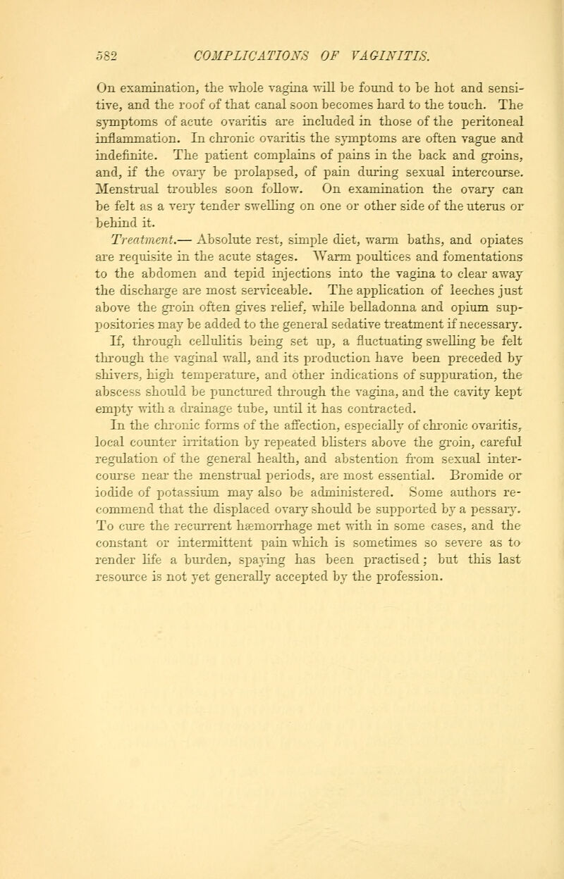 On examination, the whole vagina will be found to be hot and sensi- tive, and the roof of that canal soon becomes hard to the touch. The symptoms of acute ovaritis are included in those of the peritoneal inflammation. In chronic ovaritis the symptoms are often vague and indefinite. The patient complains of jDains in the back and groins, and, if the ovary be iDrolapsed, of pain during sexual intercourse. Menstrual troubles soon follow. On examination the ovary can be felt as a very tender swelling on one or other side of the uterus or behind it. Treatment.— Absolute rest, simple diet, warm baths, and opiates are requisite in the acute stages. AVarm poultices and fomentations to the abdomen and tepid injections into the vagina to clear away the discharge are most serviceable. The application of leeches just above the groin often gives relief, while belladonna and opium sup- positories may be added to the general sedative treatment if necessary. If, through cellulitis being set up, a fluctuating swelling be felt through the vaginal wall, and its jjroduction have been preceded by shivers, high temperature, and other indications of suppuration, the abscess should be punctured through the vagina, and the cavity kept em])t}' with a drainage tube, until it has contracted. In the chronic forms of the affection, especially of chronic ovaritis^ local counter irritation by repeated blisters above the groin, careful regulation of the general health, and abstention from sexual inter- course near the menstrual periods, are most essential. Bromide or iodide of potassium may also be administered. Some authors re- commend that the displaced ovary should be supported by a pessarj^ To cure the recurrent hgemoirhage met with in some cases, and the constant or inteimittent pain which is sometimes so severe as to render life a burden, sj)a}'ing has been practised; but this last resource is not yet generally accepted by the profession.