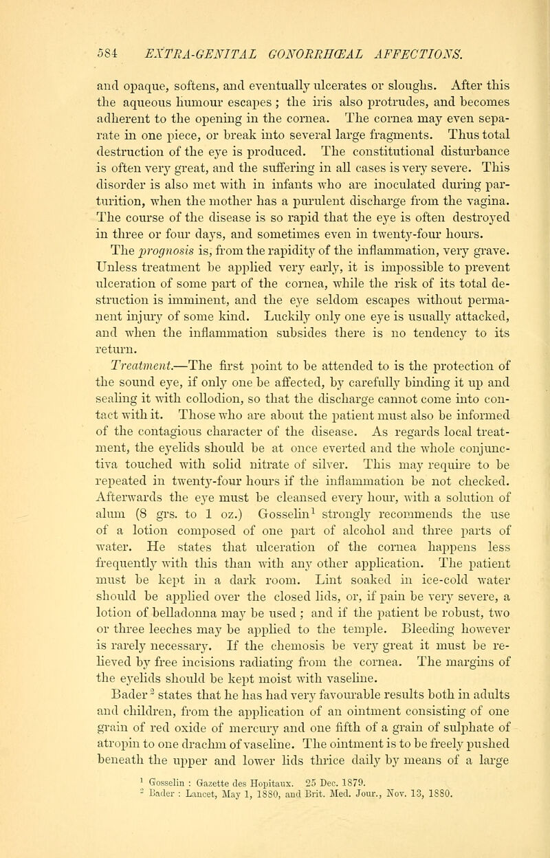 and opaque, softens, and eventually ulcerates or sloughs. After this the aqueous humour escapes ; the iris also protrudes, and becomes adherent to the opening in the cornea. The cornea may even sepa- rate in one piece, or break into several large fragments. Thus total destruction of the eye is produced. The constitutional disturbance is often very great, and the suffering in all cases is very severe. This disorder is also met with in infants who are inoculated during par- turition, when the mother has a purulent discharge from the vagina. The course of the disease is so rapid that the eye is often destroyed in three or four daj^s, and sometimes even in twenty-four hours. The ]}rognosis is, from the rapidity of the inflammation, very grave. Unless treatment be applied very early, it is impossible to prevent ulceration of some part of the cornea, while the risk of its total de- struction is imminent, and the eye seldom escapes without perma- nent injury of some kind. Luckily only one eye is usually attacked, and when the inflammation subsides there is no tendency to its return. Treatment.—The first point to be attended to is the protection of the sound eye, if only one be affected, by carefully binding it up and sealing it \vith collodion, so that the discharge cannot come into con- tact with it. Those who are about the patient must also be informed of the contagious character of the disease. As regards local treat- ment, the eyelids should be at once everted and the whole conjunc- tiva touched with solid nitrate of silver. This may require to be repeated in twenty-four hours if the inflammation be not checked. Afterwards the eyo. must be cleansed every hour, with a solution of alum (8 grs. to 1 oz.) Gossehn^ strongly recommends the use of a lotion composed of one part of alcohol and three parts of water. He states that ulceration of the cornea happens less frequently with this than with any other application. The patient must be kept in a dark room. Lint soaked in ice-cold water should be appHed over the closed lids, or, if pain be very severe, a lotion of belladonna may be used ; and if the patient be robust, two or three leeches may be applied to the temple. Bleeding however is rarely necessary. If the chemosis be yexy great it must be re- lieved by free incisions radiating from the cornea. The margins of the eyelids should be kept moist with vasehne. Bader ^ states that he has had very favourable results both in adults and children, from the application of an ointment consisting of one grain of red oxide of mercury and one fifth of a grain of sulphate of atropin to one drachm of vaseline. The ointment is to be freely pushed beneath the upper and lower lids thrice daily by means of a large 1 Gosselin : Gazette cles Hopitanx. 25 Dec. 1879. 2 Bader : Lancet, May 1, 1880, and Brit. Med. Jour., Nov. 13, 1880.