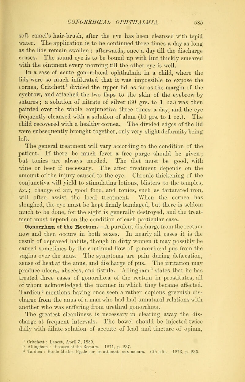soft camel's hair-brush, after the eye has been cleansed with tepid water. The application is to be continued three times a day as long as the lids remain swollen; afterwards, once a day till the discharge ceases. The sound eye is to be bound up with lint thickty smeared with the ointment every morning till the other eye is well. In a case of acute gonorrhoeal ophthalmia in a cliild, where the lids were so much infiltrated that it was impossible to expose the cornea, Critchett ^ divided the upper lid as far as the margin of the eyebrow, and attached the two flaps to the skin of the eyebrow by sutures; a solution of nitrate of silver (30 grs. to 1 oz.) was then painted over the whole conjunctiva three times a day, and the eye frequently cleansed with a solution of alum (10 grs. to 1 oz.). The child recovered with a healthy cornea. The divided edges of the lid were subsequently brought together, only very slight deformity being left. The general treatment will vary according to the condition of the ]3atient. If there be much fever a free purge should be given; but tonics are alwaj^s needed. The diet must be good, with wine or beer if necessary. The after treatment depends on the amomit of the injury caused to the eye. Chronic thickening of the conjunctiva will yield to stimulating lotions, blisters to the temples, &c.; change of air, good food, and tonics, such as tartarated iron, will often assist the local treatment. When the cornea has sloughed, the eye must be kept firmlj^ bandaged, but there is seldom much to be done, for the sight is generally destroyed, and the treat- ment must depend on the condition of each particular case. Gonorrhoea of the Rectum.—A purulent discharge from the rectum now and then occurs in both sexes. In nearly all cases it is the result of depraved habits, though in dirty women it may x^ossibly be caused sometimes by the continual flow of gonorrhoeal pus from the vagina over the anus. The symptoms are pain during defecation, sense of heat at the anus, and discharge of pus. The irritation may produce ulcers, abscess, and fistula. AUmgham states that he has treated three cases of gonorrhoea of the rectum in prostitutes, all of whom acknowledged the manner in which they became affected. Tardieu ^ mentions having once seen a rather copious greenish dis- charge from the anus of a man who had had unnatural relations with another who was suffering from urethral gonorrhoea. The greatest cleanliness is necessary in clearing away the dis- charge at frequent intervals. The bowel should be injected twice daily with dilute solution of acetate of lead and tincture of opium, ' Critchett : Lancet, April 3, 1880. ' AUingliam : Diseases of the Eectum. 1871, p. 237. 2 Tardieu : Etude iledico-legale sur les attentats anx moeurs. 6th edit, 1873, p. 235.