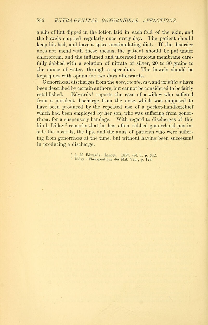 a slip of lint dipped in the lotion laid in each fold of the skin, and the bowels emptied regularly once every day. The patient should keep his bed, and have a spare unstimulating diet. If the disorder does not mend svith these means, the patient should be put under chloroform, and the inflamed and ulcerated mucous membrane care- fully dabbed with a solution of nitrate of silver, 20 to 30 grains to the ounce of water, through a speculum. The bowels should be kept quiet with oi^ium for two days afterwards. Gonorrhoeal discharges from the nose, mouth, ear, and umbilicus have been described b}^ certain authors, but cannot be considered to be fairly established. Edwards-^ reports the case of a widow who suffered from a purulent discharge from the nose, which was supposed to have been produced by the repeated use of a pocket-handkerchief which had been employed by her son, who was suffering from gonor- rhoea, for a suspensory bandage. With regard to discharges of this kind, Diday remarks that he has often rubbed gonorrhoeal pus in- side the nostrils, the lips, and the anus of patients who were suffer- ing from gonorrhoea at the time, but without having been successtul in producing a discharge. 1 A. M. Edwards : Lancet. 1857, vol. i., p. 342. ' Diday : Therapeutique des Mai. Yen., p. 129.