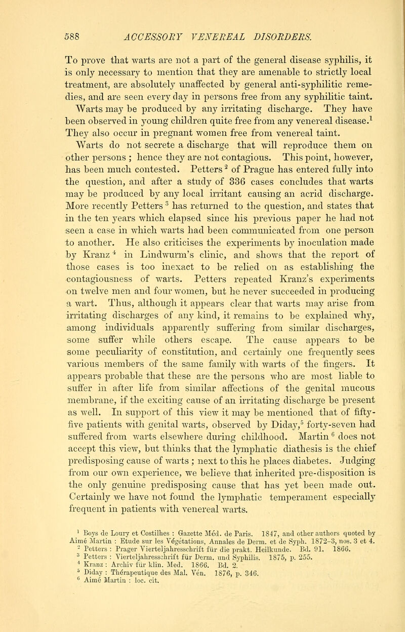 To prove tliat warts are not a part of the general disease syphilis, it is only necessary to mention that they are amenable to strictly local treatment, are absolutely unaffected by general anti-syphilitic reme- dies, and are seen every day in persons free from any syphilitic taint. Warts may be produced by any irritating discharge. They have been observed in young children quite free from any venereal disease.^ They also occur in pregnant women free from venereal taint. Warts do not secrete a discharge that will reproduce them on other persons ; hence they are not contagious. This point, however, has been much contested. Fetters ^ of Prague has entered fully into the question, and after a study of 336 cases concludes that warts may be produced by any local irritant causing an acrid discharge. More recently Fetters ^ has returned to the question, and states that in the ten years which elapsed since his previous paper he had not seen a case in which warts had been communicated from one person to another. He also criticises the experiments b}^ inoculation made by Kranz '^ in Lindwurm's cKnic, and shows that the report of those cases is too inexact to be relied on as establisliing the contagiousness of warts. Fetters repeated Kranz's experiments on twelve men and four women, but he never succeeded in producing a wart. Thus, although it appears clear that warts may arise from. irritating discharges of any kind, it remains to be explained why, among individuals apparently suffering from similar discharges, some suffer while others escape. The cause appears to be some peculiarity of constitution, and certainly one frequently sees various members of the same family with warts of the fingers. It appears probable that these are the persons who are most Hable to suffer in after life from similar affections of the genital mucous membrane, if the exciting cause of an irritating discharge be present as well. In support of this view it may be mentioned that of fifty- five patients with genital warts, observed by Diday,^ forty-seven had suffered from warts elsewhere during childliood. Martin ^ does not accept this view, but thinks that the lymphatic diathesis is the chief predisposing cause of warts ; next to this he places diabetes. Judging from our own experience, we believe that inherited pre-disposition is the only genuine predisposing cause that has yet been made out. Certainly we have not found the lymphatic temperament especially frequent in patients with venereal warts. 1 Boys de Loury et Costillies : Gazette Med. de Paris. 1847, and other authors quoted by Aime Martin : Etude sur les Vegetations, Annales de Derm, et de Syph. 1872-3, nos. 3 et 4. - Fetters : Prager Vierteljahresschrift fiir die ijrakt. Heilkunde. Bd. 91. 1866. ^ Petters : Vierteljahressshrift fur Derm, und Syphilis. 1875, p. 255. * Kranz : Archiv fiir klin. Med. 1866. Bd. 2. 5 Diday : Th^rapeutique des Mai. Yen. 1876, p. 346. '' Aime Martin ; loc. cit.