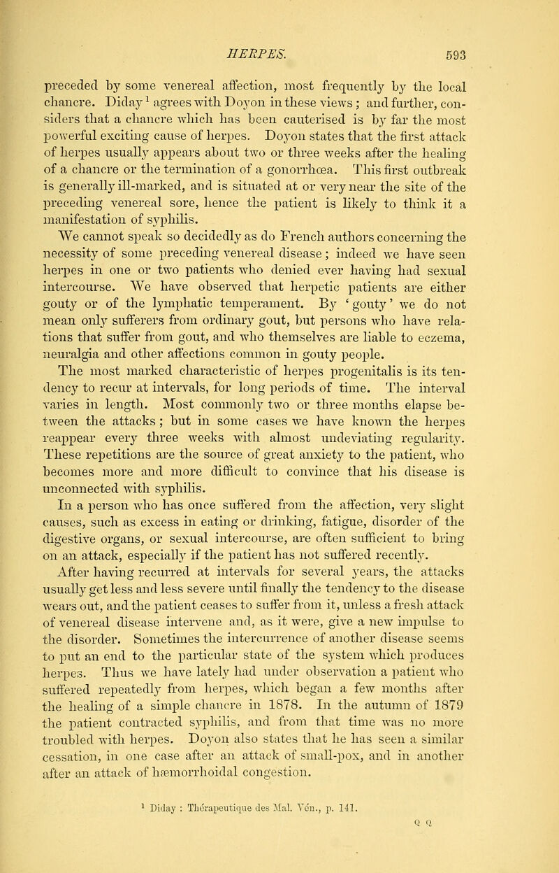 preceded by some venereal affection, most frequently by the local chancre. Diday ^ agrees with Doyon in these views; and further, con- siders that a chancre which has been cauterised is by far the most powerful exciting cause of herpes. Doyon states that the first attack of herpes usually appears about two or three weeks after the healing of a chancre or the termination of a gonorrhoea. This first outbreak is generally ill-marked, and is situated at or very near the site of the preceding venereal sore, hence the patient is likely to think it a manifestation of syphilis. We cannot speak so decidedly as do French authors concerning the necessity of some preceding venereal disease; indeed we have seen herpes in one or two patients who denied ever having had sexual intercourse. We have observed that herpetic patients are either gouty or of the lymphatic temperament. By ' gouty' we do not mean only sufterers from ordinary gout, but persons who have rela- tions that suffer from gout, and who themselves are liable to eczema, neuralgia and other affections common in gouty people. The most marked characteristic of herpes progenitalis is its ten- dency to recur at intervals, for long periods of time. The interval varies in length. Most commonly two or three months elapse be- tween the attacks; but in some cases we have known the herpes reappear every three weeks with almost undeviating regularity. These repetitions are the source of great anxiety to the j)atient, who becomes more and more difficult to convince that his disease is unconnected with syphilis. In a j^erson who has once suffered from the affection, very slight causes, such as excess in eating or drinking, fatigue, disorder of the digestive organs, or sexual intercourse, are often sufficient to bring on an attack, especially if the patient has not suffered recently. After having recurred at intervals for several j^ears, the attacks usually get less and less severe until finally the tendency to the disease wears out, and the patient ceases to suffer from it, unless a fresh attack of venereal disease intervene and, as it were, give a new impulse to the disorder. Sometimes the intercurrence of another disease seems to put an end to the particular state of the system which produces herpes. Thus we have lately had under observation a patient who suffered repeatedly from herpes, which began a few months after the healing of a simple chancre in 1878. In the autumn of 1879 the patient contracted syphilis, and from that time was no more troubled with herpes. Doyon also states that he has seen a similar cessation, in one case after an attack of small-pox, and in another after an attack of hemorrhoidal congestion. ^ Diday : Thcrapeutique des ilal. V(5n., p. 141. Q Q