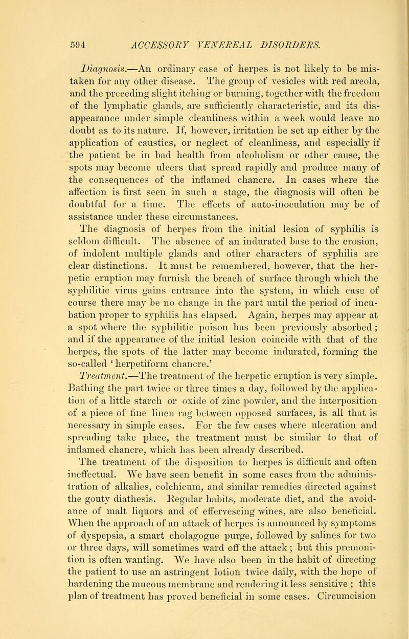 Diagnosis.—An ordinary case of herpes is not likely to be mis- taken for any other disease. The group of vesicles with red areola, and the preceding slight itching or burning, together with the freedom of the lymphatic glands, are sufficiently characteristic, and its dis- appearance under simple cleanhness within a week would leave no doubt as to its nature. If, however, irritation be set up either by the application of caustics, or neglect of cleanliness, and especially if the patient be in bad health from alcoholism or other cause, the spots may become ulcers that spread rapidly and i:)roduce many of the consequences of the inflamed chancre. In cases where the afl'ection is first seen in such a stage, the diagnosis will often be doubtful for a time. The effects of auto-inoculation may be of assistance under these circumstances. The diagnosis of herpes from the initial lesion of syphilis is seldom difficult. The absence of an indurated base to the erosion, of indolent multiple glands and other characters of syphilis are clear distinctions. It must be remembered, however, that the her- petic eruption may furnish the breach of surface through which the syphilitic virus gains entrance into the system, in which case of course there may be no change in the part until the period of incu- bation proper to syphilis has elapsed. Again, herpes may appear at a spot where the syphilitic poison has been previously absorbed; and if the appearance of the initial lesion coincide with that of the herpes, the spots of the latter may become indurated, forming the so-called 'herpetiform chancre.' Treatment.—The treatment of the herpetic eruption is very simple. Bathing the part twice or three times a day, followed by the applica- tion of a little starch or oxide of zinc powder, and the interposition of a piece of fine linen rag between opposed surfaces, is all that is necessary in simple cases. For the few cases where ulceration and spreading take place, the treatment must be similar to that of inflamed chancre, which has been already described. The treatment of the disposition to herpes is difficult and often ineffectual. We have seen benefit in some cases from the adminis- tration of alkalies, colchicum, and similar remedies directed against the gouty diathesis. Eegular habits, moderate diet, and the avoid- ance of malt liquors and of effervescing wines, are also beneficial. When the approach of an attack of herpes is announced by symptoms of dyspejjsia, a smart cholagogue purge, followed by salines for two or three days, will sometimes ward off the attack ; but this premoni- tion is often wanting. AVe have also been in the habit of directing the patient to use an astringent lotion twice daily, with the hope of hardening the mucous membrane and rendering it less sensitive ; this jilan of treatment has proved beneficial in some cases. Circumcision