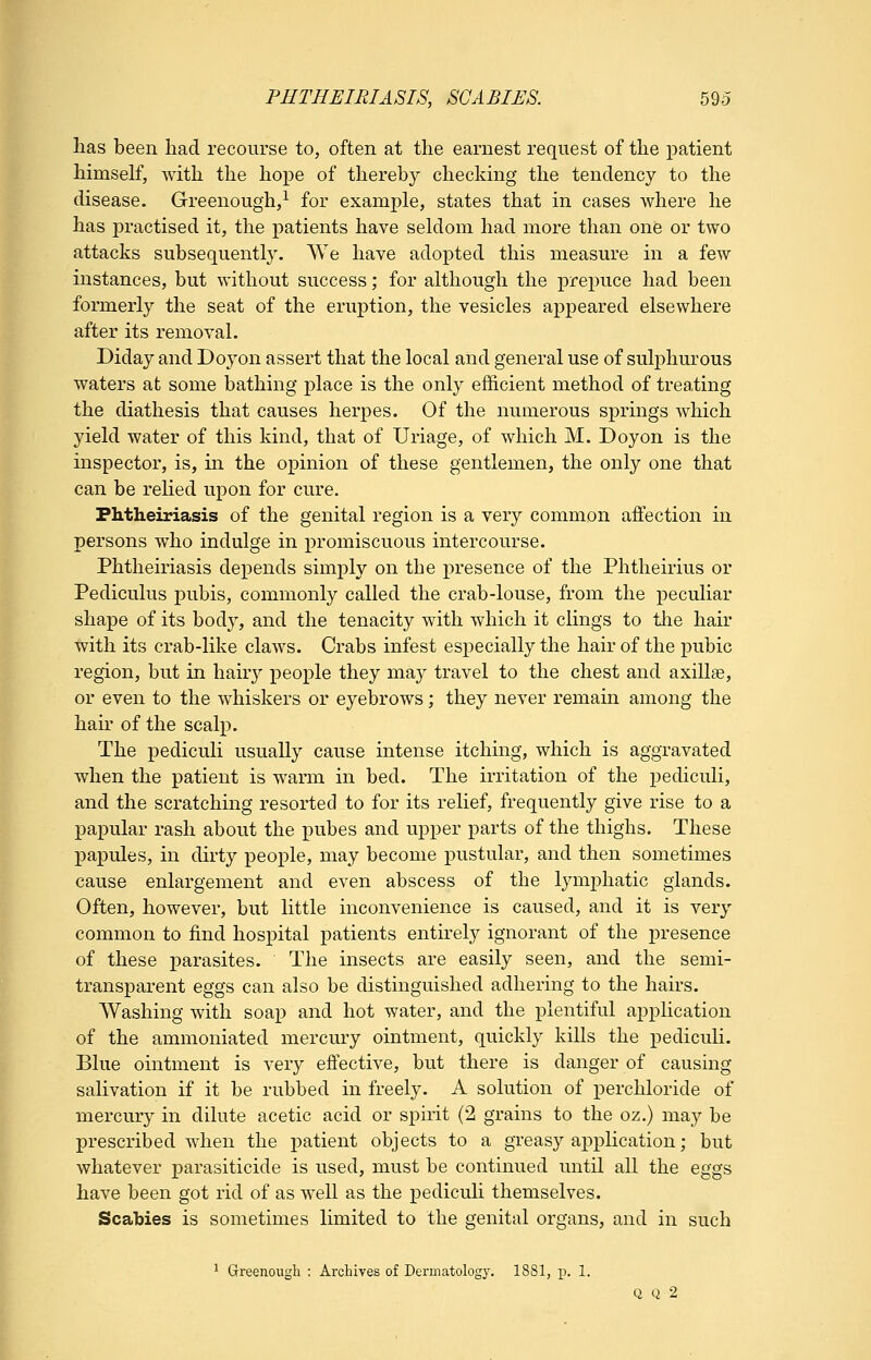 has been liad recourse to, often at the earnest request of the patient himself, with the hope of thereby checking the tendency to the disease. Greenough,^ for example, states that in cases where he has practised it, the patients have seldom had more than one or two attacks subsequently. We have adopted this measure in a few instances, but without success; for although the prepuce had been formerly the seat of the eruption, the vesicles appeared elsewhere after its removal. Diday and Doyon assert that the local and general use of sulphurous waters at some bathing place is the only efficient method of treating the diathesis that causes herpes. Of the numerous springs which yield water of this kind, that of Uriage, of which M. Doyon is the inspector, is, m the opinion of these gentlemen, the only one that can be relied upon for cure. Fhtheiriasis of the genital region is a very common affection in persons who indulge in promiscuous intercourse. Phtheiriasis depends simply on the presence of the Phtheirius or Pediculus pubis, commonly called the crab-louse, from the peculiar shape of its body, and the tenacity with which it clings to tiie hair with its crab-like claws. Crabs infest especially the hair of the pubic region, but in hairy people they may travel to the chest and axillae, or even to the whiskers or eyebrows; they never remain among the hau' of the scalp. The pediculi usually cause intense itching, which is aggravated when the patient is warm in bed. The irritation of the j)ediculi, and the scratching resorted to for its relief, frequently give rise to a papular rash about the pubes and upper parts of the thighs. These papules, in dirty people, may become pustular, and then sometimes cause enlargement and even abscess of the lymphatic glands. Often, however, but little inconvenience is caused, and it is very common to find hosj)ital patients entirely ignorant of the presence of these parasites. The insects are easily seen, and the semi- transparent eggs can also be distinguished adhering to the hairs. Washing with soap and hot water, and the plentiful application of the ammoniated mercury ointment, quickly kills the pediculi. Blue ointment is very effective, but there is danger of causing salivation if it be rubbed in freely. A solution of perchloride of mercury in dilute acetic acid or spirit (2 grains to the oz.) may be prescribed when the patient objects to a greasy application; but whatever parasiticide is used, must be continued until all the eggs have been got rid of as well as the pediculi themselves. Scabies is sometimes limited to the genital organs, and in such ' Greenough : Archives of Dermatology. 1881, p. 1. Q Q 2