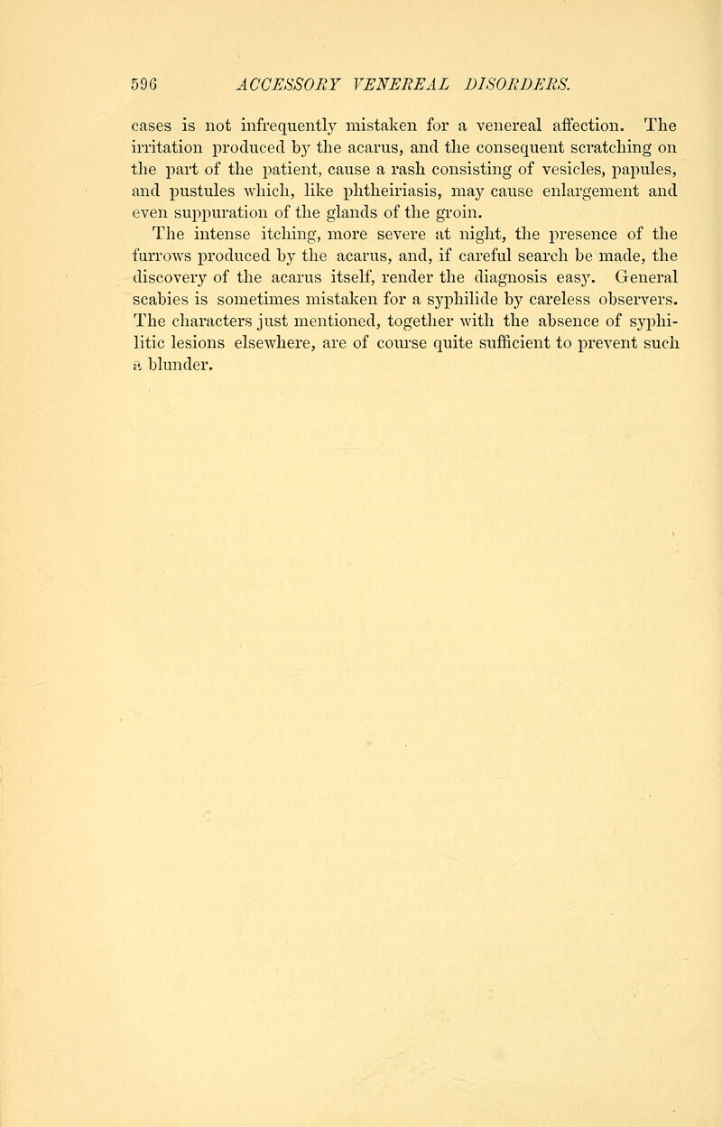 cases is not infrequently mistaken for a venereal affection. The irritation produced b}^ the acarus, and the consequent scratching on the part of the patient, cause a rash consisting of vesicles, j^apules, and pustules which, like phtheiriasis, may cause enlargement and even suppuration of the glands of the groin. The intense itching, more severe at night, the presence of the furrows produced by the acarus, and, if careful search be made, the discovery of the acarus itself, render the diagnosis eas}'. General scabies is sometimes mistaken for a syphilide by careless observers. The characters just mentioned, together with the absence of syphi- litic lesions elsewhere, are of course quite sufficient to prevent such •?j blunder.