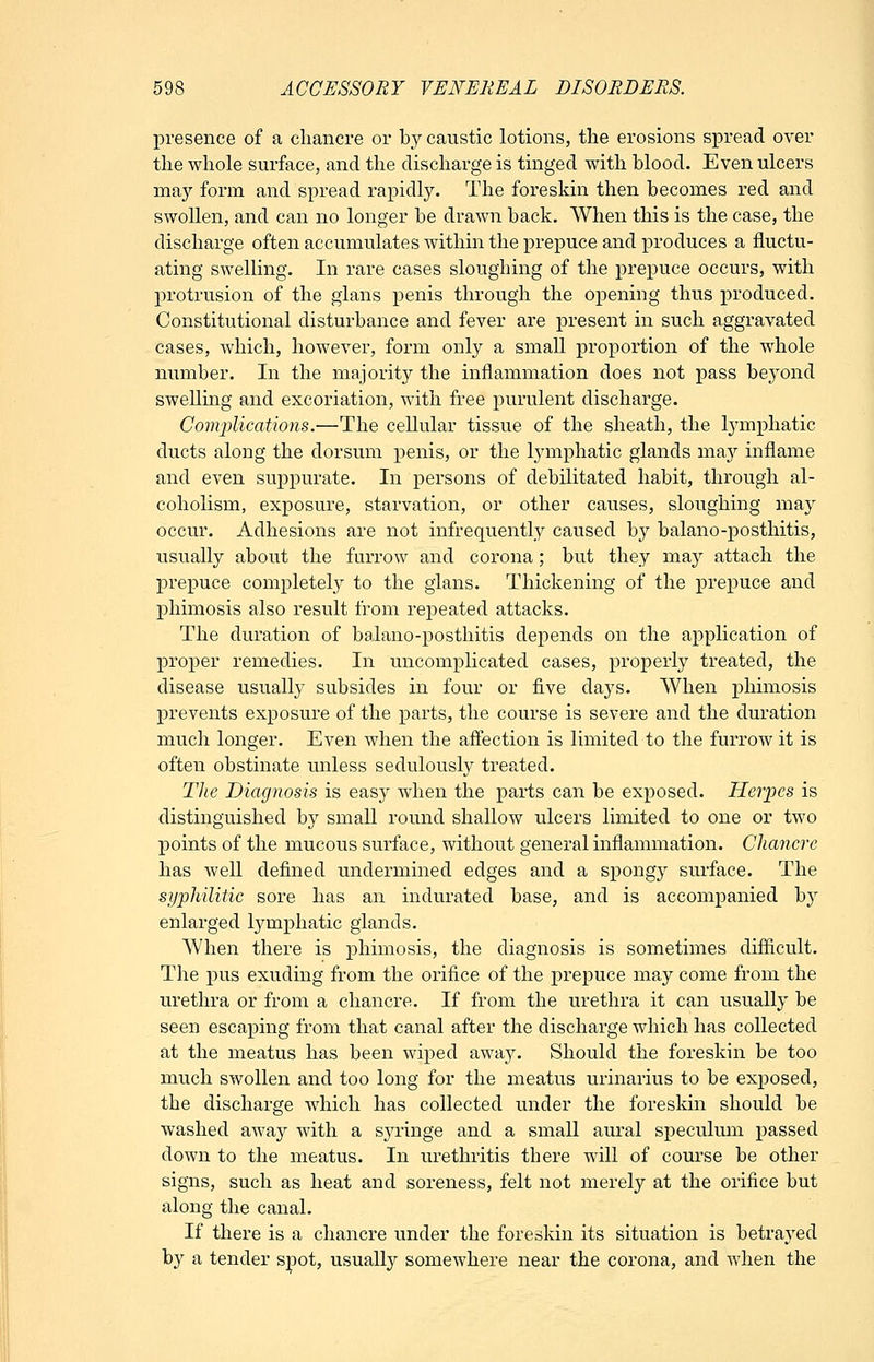 jDresence of a chancre or by caustic lotions, the erosions spread over the whole surface, and the discharge is tinged with blood. Even ulcers may form and spread rapidly. The foreskin then becomes red and swollen, and can no longer be drawn back. When this is the case, the discharge often accumulates within the prepuce and produces a fluctu- ating swelling. In rare cases sloughing of the prepuce occurs, with protrusion of the gians penis through the opening thus produced. Constitutional disturbance and fever are present in such aggravated cases, which, however, form only a small proportion of the wdiole number. In the majority the inflammation does not pass beyond sweUmg and excoriation, with free purulent discharge. Complications.—The cellular tissue of the sheath, the lymphatic ducts along the dorsum penis, or the lymphatic glands th&j inflame and even suppurate. In persons of debilitated habit, through al- coholism, exposure, starvation, or other causes, sloughing may occur. Adhesions are not infrequently caused by balano-posthitis, usually about the furrow and corona; but they may attach the prepuce completely to the gians. Thickening of the prepuce and phimosis also result from repeated attacks. The duration of balano-posthitis depends on the application of proper remedies. In uncomplicated cases, properly treated, the disease usually subsides in four or five days. When phimosis prevents exposure of the parts, the course is severe and the duration much longer. Even when the affection is limited to the furrow it is often obstinate unless sedulously treated. Tlie Diagnosis is easy when the parts can be exposed. Herpes is distinguished by small round shallow ulcers limited to one or two points of the mucous surface, without general inflammation. Chancre has well defined undermined edges and a spongy surface. The syphilitic sore has an indurated base, and is accompanied by enlarged lymphatic glands. When there is phimosis, the diagnosis is sometimes difficult. The pus exuding from the orifice of the prepuce ma,y come from the urethra or from a chancre. If from the urethra it can usually be seen escaping from that canal after the discharge which has collected at the meatus has been wiped away. Should the foreskin be too much swollen and too long for the meatus urinarius to be exposed, the discharge wdiich has collected under the foreskin should be washed away with a syringe and a small aural speculum passed down to the meatus. In urethritis there will of course be other signs, such as heat and soreness, felt not merely at the orifice but along the canal. If there is a chancre under the foreskin its situation is betrayed by a tender spot, usually somewhere near the corona, and when the