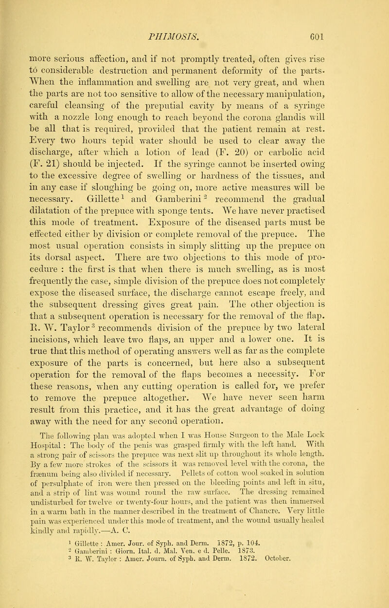 more serious affection, and if not promptly treated, often gives rise to considerable destruction and permanent deformity of the parts. When the inflammation and swelling are not very great, and when the parts are not too sensitive to allow of the necessary manipulation, careful cleansing of the i^reputial cavity by means of a syringe with a nozzle long enough to reach beyond the corona giandis will be all that is required, provided that the patient remain at rest. Ever}'- two hours tepid water should be used to clear away the discharge, after which a lotion of lead (F. 20) or carbolic acid (F. 21) should be injected. If the S3'ringe cannot be inserted owing to the excessive degree of swelling or hardness of the tissues, and in any case if sloughing be going on, more active measures will be necessary. Gillette -^ and Gamberini - recommend the gradual dilatation of the prepuce Avitli sponge tents. We have never j)ractised this mode of treatment. Exposure of the diseased parts must be effected either b}^ division or complete removal of the prepuce. The most usual operation consists in simply slitting up the prepuce on its dorsal aspect. There are two objections to this mode of pro- cedure : the first is that when there is much swelling, as is most frequently the case, simple division of the prepuce does not completely expose the diseased surface, the discharge cannot escape freely, and the subsequent dressing gives great pain. The other objection is that a subsequent operation is necessary for the removal of the flap. R. W. Taylor ^ recommends division of the prepuce by two lateral incisions, which leave two flaps, an upper and a lower one. It is true that this method of operating ansvrers well as far as the complete exposure of the parts is concerned, but here also a subsequent operation for the removal of the flaps becomes a necessity. For these reasons, when any cutting operation is called for, we prefer to remove the prepuce altogether. We have never seen harm result from this practice, and it has the great advantage of doing away with the need for any second operation. The following jjlan was adopted when I was House Siu'geon to the Male Lock Hospital : The body of the penis was grasped firmly with the left hand. With a strong pair of scissors the prepuce was next slit np throughout its whole length. By a few more strokes of the scissors it was removed level with the corona, the fraenum being also divided if necessary. Pellets of cotton avooI soaked in solution of persulphate of iron were then pressed on the bleeding points and left in situ, and a strip of lint was Avound round the raAV surface. The dressing remained imdisturbed for t^velve or tAventy-foiu- hours, and the patient was then immersed in a warm bath in the manner described in the treatment of Chancre. Very little pain Avas experienced under this mode of treatment, and the AA'ound usually healed kindly and rapidly.—A. C. 1 Gillette : Amer. Jour, of Syph. and Derm. 1872, p. 104.  Gamberini : Giorn. Ital. d. Mai. Ven. e d. Pelle. 1873. 2 K. W. Taylor : Amer. Journ. of Sypb. and Derm. 1872. October.