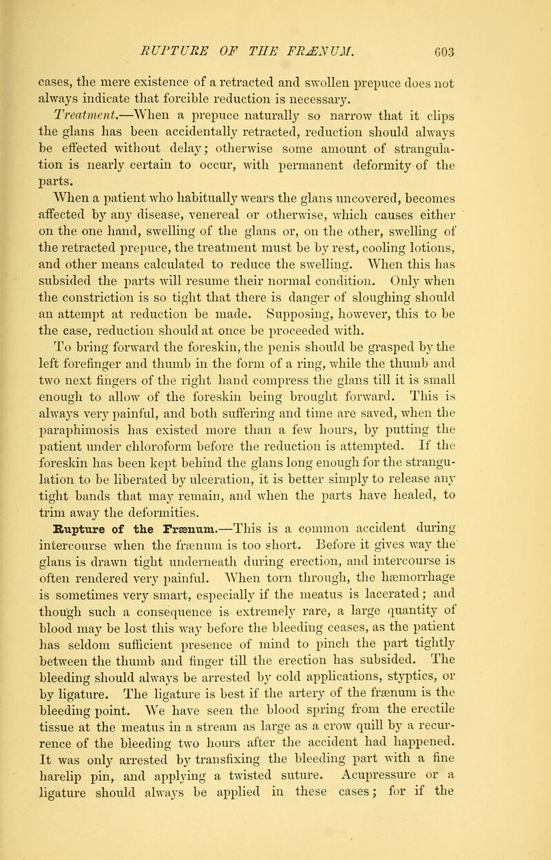 cases, the mere existence of a retracted and swollen prejouce does not always indicate that forcible reduction is necessary. Treatment.—When a prepuce naturally so narrow that it clips the glans has been accidentally retracted, reduction should always be effected without delay; otherwise some amount of strangula- tion is nearly certain to occur, with permanent deformity of the parts. When a patient who habitually wears the glans uncovered, becomes affected by any disease, venereal or otherwise, which causes either on the one hand, swelhng of the glans or, on the other, swelhng of the retracted prepuce, the treatment must be by rest, cooling lotions, and other means calculated to reduce the swelling. When this has subsided the parts will resume their normal condition. Only when the constriction is so tight that there is danger of sloughing should an attempt at reduction be made. Supposing, however, this to be the case, reduction should at once be proceeded with. To bring forward the foreskin, the penis should be grasped by the left forefinger and thumb in the form of a ring, while the thumb and two next fingers of the right hand compress the glans till it is small enough to allow of the foreskin being brought forward. This is always yexj painful, and both suffering and time are saved, when the paraphimosis has existed more than a few hours, by putting the patient under chloroform before the reduction is attempted. If the foreskin has been kept behind the glans long enough for the strangu- lation to be liberated by ulceration, it is better simply to release any tight bands that may remain, and when the parts have healed, to trim away the deformities. Rupture of the Frasnum.—This is a common accident during intercourse when the frsenum is too short. Before it gives way the' glans is drawn tight underneath during erection, and intercourse is often rendered very painful. When torn through, the haemorrhage is sometimes very smart, especially if the meatus is lacerated; and though such a consequence is extremely rare, a large quantity of blood may be lost this way before the bleeding ceases, as the patient has seldom sufficient presence of mind to pinch the part tightly between the thumb and finger till the erection has subsided. The bleeding should always be arrested by cold applications, styptics, or by ligature. The ligature is best if the artery of the fraenum is the bleeding point. We have seen the blood spring from the erectile tissue at the meatus in a stream as large as a crow quill by a recur- rence of the bleeding two hours after the accident had happened. It was only arrested by transfixing the bleeding part Avith a fine harelip pin, and applying a twisted suture. Acupressure or a ligature should always be applied in these cases; for if the