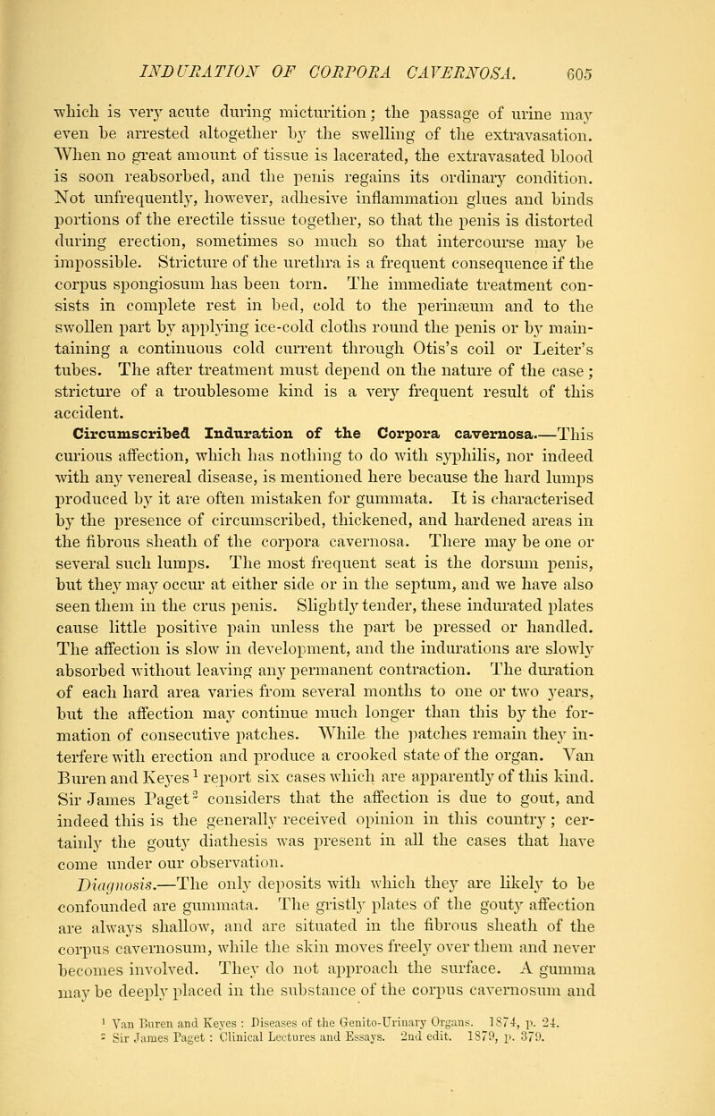 ■which is veiy acute during micturition; the passage of urine may even he arrested altogether hy the swelling of the extravasation, When no great amount of tissue is lacerated, the extravasated blood is soon reabsorbed, and the penis regains its ordinary condition. Not unfrequently, however, adhesive inflammation glues and binds portions of the erectile tissue together, so that the penis is distorted during erection, sometimes so much so that intercourse may be impossible. Stricture of the urethra is a frequent consequence if the corpus spongiosum has been torn. The immediate treatment con- sists in complete rest in bed, cold to the peruifeum and to the swollen part by applying ice-cold cloths round the penis or by mam- taining a continuous cold current through Otis's coil or Leiter's tubes. The after treatment must depend on the nature of the case ; stricture of a troublesome kind is a very frequent result of this accident. Circumscribed Induration of the Corpora cavernosa This curious affection, which has nothing to do with syphilis, nor indeed with any venereal disease, is mentioned here because the hard lumps produced by it are often mistaken for gummata. It is characterised by the presence of circumscribed, thickened, and hardened areas in the fibrous sheath of the corpora cavernosa. There may be one or several such lumps. The most frequent seat is the dorsum penis, but they may occur at either side or in the septum, and we have also seen them in the crus penis. Sligbtl}^ tender, these indurated plates cause little positive pain unless the part be pressed or handled. The affection is slow in development, and the indurations are slowh' absorbed without leaving any permanent contraction. The duration of each hard area varies from several months to one or two years, but the affection may continue much longer than this by the for- mation of consecutive patches. While the ]mtches remain they in- terfere with erection and produce a crooked state of the organ. Van Buren and Ke5'es ^ report six cases which are apparently of this kind. Sir James Paget considers that the affection is due to gout, and indeed this is the generally received opinion in this countr}^; cer- tainly the gouty diathesis was present in all the cases that have come under our observation. Diaqnosis.—The only deposits with which they are likely to be confounded are gummata. The gristly plates of the gout}' affection are always shallow, and are situated in the fibrous sheath of the corpus cavernosum, while the skin moves freely over them and never becomes involved. They do not ai^proach the surface. A gumma may be deeply placed in the substance of the corpus cavernosum and ' Van Buren and Keyes : Diseases of the Genito-Urinary Organs. 1S74, p. '24. - Sir James Paget : Clinical Lectures and Essays, ind edit. 1S79, p. 379.