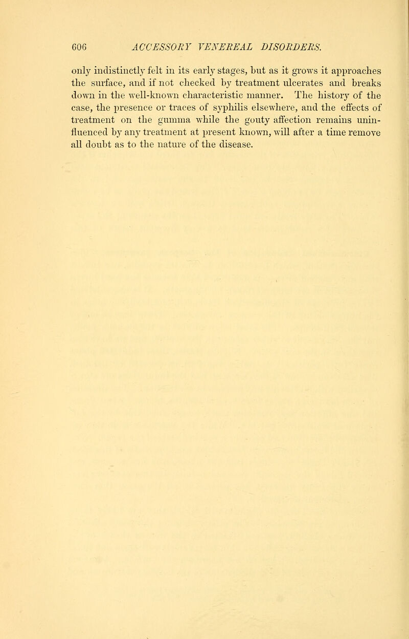 only indistinctly felt in its early stages, but as it grows it approaches the surface, and if not checked b}^ treatment ulcerates and breaks down in the well-known characteristic manner. The history of the case, the presence or traces of syphilis elsewhere, and the effects of treatment on the gumma while the gouty affection remains unin- fluenced by any treatment at present known, will after a time remove all doubt as to the nature of the disease.