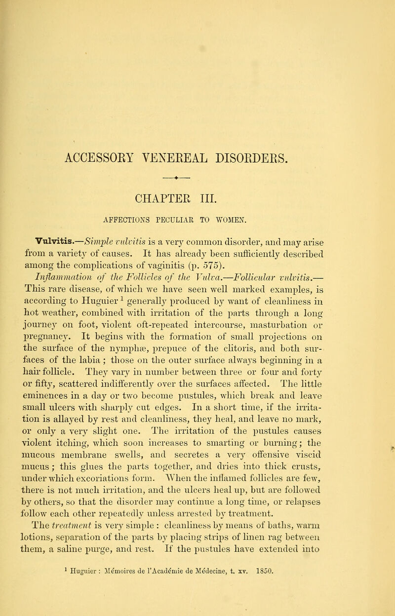 CHAPTER III. AFFECTIONS PECULIAR TO WOMEN. Vulvitis.—Simple vulvitis is a very common disorder, and may arise from a variety of causes. It has already been sufficiently described among the complications of vaginitis (p. 575). Inflammation of the Follicles of the Vulva.—Follicular vulvitis.— This rare disease, of which we have seen well marked examples, is according to Huguier ^ generally produced by want of cleanliness in hot weather, combined with irritation of the parts through a long journey on foot, violent oft-repeated intercourse, masturbation or pregnancy. It begins with the formation of small projections on the surface of the nymphse, prepuce of the clitoris, and both sur- faces of the labia ; those on the outer surface always beginning in a hau'follicle. They vary in number between three or four and forty or fifty, scattered indifferently over the surfaces affected. The little eminences in a day or two become pustules, which break and leave small ulcers with sharply cut edges. In a short time, if the irrita- tion is allayed by rest and cleanliness, they heal, and leave no mark, or only a very slight one. The irritation of the pustules causes violent itching, which soon increases to smarting or burning; the mucous membrane swells, and secretes a very offensive viscid mucus ; this glues the parts together, and dries into thick crusts, under which excoriations form. When the inflamed follicles are few, there is not much irritation, and the ulcers heal up, but are followed by others, so that the disorder ma};' continue a long time, or relapses follow each other repeatedly unless arrested by treatment. The treatment is very simple : cleanliness by means of baths, warm lotions, separation of the parts b}^ placing strips of linen rag between them, a saline purge, and rest. If the pustules have extended into ^ Huguier : ]\I^inoires de TAcad^mie de Medecine, t. xv. 1850.