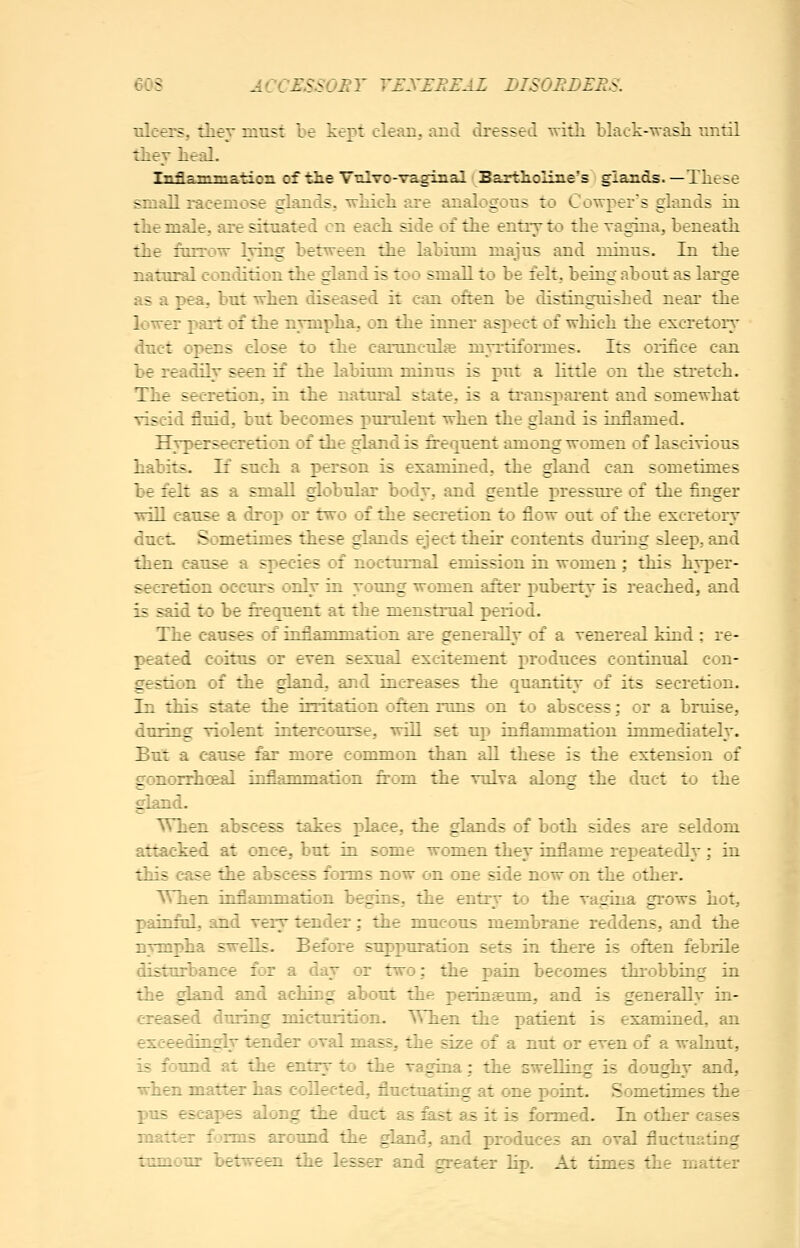 60S ACCJSSSOI^T T£X£I^FAZ DISO^BEF.S. ulcers, thev must be kept clean, and dressed -with blact--\;vasli until they heal. Inflammatioii of tlie Vtilvo-vaginal Baxth.oliiie's glands. —These small racemose glands, -r-McIi are analogous to Cowx:>ers glands in the male, are situated on each side of the entry to the Tagina, beneath the furrow lying between the labium majus and minus. In the natural condition the gland is too small to be felt, being about as large as a pea, but when diseased it can often be distinguished near the lower part of the nympha, on the inner aspect of which the excretory dnct opens close to the camnculffi myrtiformes. Its orifice can be readily seen if the labium minus is put a little on the stretch. The secretion, in the natural state, is a transpai-ent and somewhat viscid fluid, but becomes purulent when the gland is inflamed. Hypersecretion of the gland is frequent among women of lascivious habits. If such a person is examined, the gland can sometimes be felt as a small globular body, and gentle r)ressure of the finger will cause a drop or two of the secretion to flow out of the excretory duct Sometimes these glands eject their contents during sleep, and then cause a species of nocturnal emission in women; this hyper- secretion occurs only in young women afrer puberty is reached, and is said to be frequent at the menstrual period. The causes of inflammation are generally of a venereal Mud : re- peated coitus or even sexual excitement produces continual con- gestion of the gland, and increases the quantity of its secretion. In this state the irritation often runs on to abscess; or a bruise, during violent intercourse, wiU set up inflammation immediately. But a cause far more common than all these is the extension of gonorrhoBal inflammation from the vulva along the duct to the gland. ^When abscess takes place, the glands of both sides are seldom attacked at once, but in some women they inflame repeatedly; in this case the abscess forms now on one side now on the other. When inflammation begins, the entry to the vagina grows hot, painful, and very tender; the mucous membrane reddens, and the nympha swells. Before suppuration sets in there is often febrile disturbance for a day or two; the pain becomes throbbing in the gland and aching about the perinteum, and is generally in- creased during micturition. ^Vhen the patient is examined, an exceedingly tender oval mass, the size of a nut or even of a walnut, is found at the entrv to the vagina: the swelling is doughv and, when matter has collected, fluctuating at one point. Sometimes the pus escapes along the duct as fast a^ it is formed. In other cases matter forms around the gland, and produces an oval fluctuating tumour between the lesser and greater lip. At times the matter