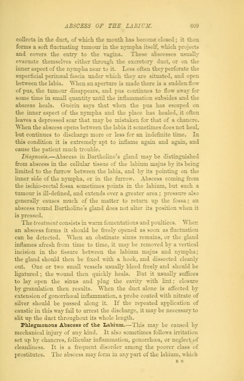 collects in the duct, of which the month has become closed; it then forms a soft fluctuating tumour in the nvinpha itself, which projects and covers the entry to the ^?rJi:'. These abscesses usuallv evacuate themselves either thr;._. : t exiretory duct, or on the inner aspect of the nvmpha near to it. Less often thev perforate the superficial perineal fascia under which they are situated, and open between the labia. TThen an aperture is made there is a sudden flow of pus, the tumour disappears, and pus continues \o flow awav for some time in small quantity until the inflammation subsides and the abscess heals. Guerin says that when the pus has escaped on the inner aspect of the nympha and the place has healed, it often leaves a depressed scar that may be mistaken for that of a chancre. ^Vhen the abscess opens between the labia it sometimes does not heal, but continues to discharge more or less for an indefinite time. In this condition it is extremely apt to inname asrain and asrain. and cause the patient much trouble. Diagnosis.—^Abscess in Bartholinc's gLind may be distinguislied from abscess in the cellular tissue of the labium majus by its being limited to the furrow between the labia, and by its pointing on the inner side of the nympha, or in the farrow. Abscess coming from the ischio-rectal fossa sometimes points in the labium, but such a tumour is ill-defined, and extends over a greater area; pressure also generally causes much of the matter to return up the fossa; an abscess round Bartholines gland does not alter its position -when it is pressed. The treat'imnt consists in warm fomentations and poultices. TMien an abscess forms it should be freely opened as soon as fluctuation can be detected. ^Tien an obstinate sinus remains, or the gland inflames afresh from time to time, it may be removed by a vertical incision in the fissure between the labium majus and nympha; the gland should then be fixed with a hook, and dissected cleanly out. One or two small vessels usually bleed freely and should be Hgatm-ed; the wound then quickly heals. But it usually sufiiees to lay open the sinus and plug the cavity with hnt; closure by gramdation then residts. ^Tien the duct alone is afieeted by extension of gonorrhceal inflammation, a probe coated with nitrate of silver should be passed along it. If the repeated apphcation of caustic in this way fail to arrest the discharge, it may be necessary to slit up the duct throughout its whole length. Phlegmonous Abscess of the Labium.—This may be caused by mechanical injury of any kind. It also sometimes follows irritation set up by chancres, foUicidar inflammation, gonorrheal, or neglect of cleanhness. It is a frequent disorder among the poorer class of prostitutes. The abscess may form in any part of the labium, which K K