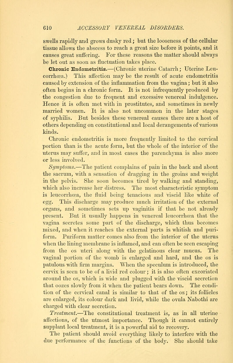 swells rapidly and grows dusky red; but the looseness of the cellular tissue allows the abscess to reach a great size before it points, and it causes great suffering. For these reasons the matter should always be let out as soon as fluctuation takes place. Chronic Endometritis.—(Chronic uterine Catarrh; Uterine Leu- corrhcea.) This affection may be the result of acute endometritis caused by extension of the inflammation from the vagina; but it also often begins in a chronic form. It is not infrequently produced by the congestion due to frequent and excessive venereal indulgence. Hence it is often met with in prostitutes, and sometimes in newly married women. It is also not uncommon in the later stages of syphilis. But besides these venereal causes there are a host of others depending on constitutional and local derangements of various kinds. Chronic endometritis is more frequently limited to the cervical portion than is the acute form, but the whole of the interior of the uterus may suffer, and in most cases the parenchyma is also more or less involved. Sym]3toms.—The patient complains of pain in the back and about the sacrum, with a sensation of dragging in the groins and weight in the pelvis. She soon becomes tired by walking and standing, which also increase her distress. The most characteristic symptom is leucorrhoea, the fluid being tenacious and viscid like white of egg. This discharge may produce much irritation of the external organs, and sometimes sets up vaginitis if that be not already present. But it usually happens in venereal leucorrhoea that the vagina secretes some part of the discharge, which thus becomes mixed, and when it reaches the external parts is whitish and puri- form. Puriform matter comes also from the interior of the uterus when the lining membrane is inflamed, and can often be seen escaping from the os uteri along with the gelatinous clear mucus. The vaginal portion of the womb is enlarged and hard, and the os is jDatulous with firm margins. When the speculum is introduced, the cervix is seen to be of a livid red colour ; it is also often excoriated around the os, which is wide and plugged with the viscid secretion that oozes slowly from it when the patient bears down. The condi- tion of the cervical canal is similar to that of the os; its follicles are enlarged, its colour dark and livid, while the ovula Nabothi are charged with clear secretion. Treatment.—The constitutional treatment is, as in all uterine affections, of the utmost importance. Though it cannot entirely supplant local treatment, it is a powerful aid to recovery. The patient should avoid everythmg likely to interfere with the due performance of the functions of the body. She should take