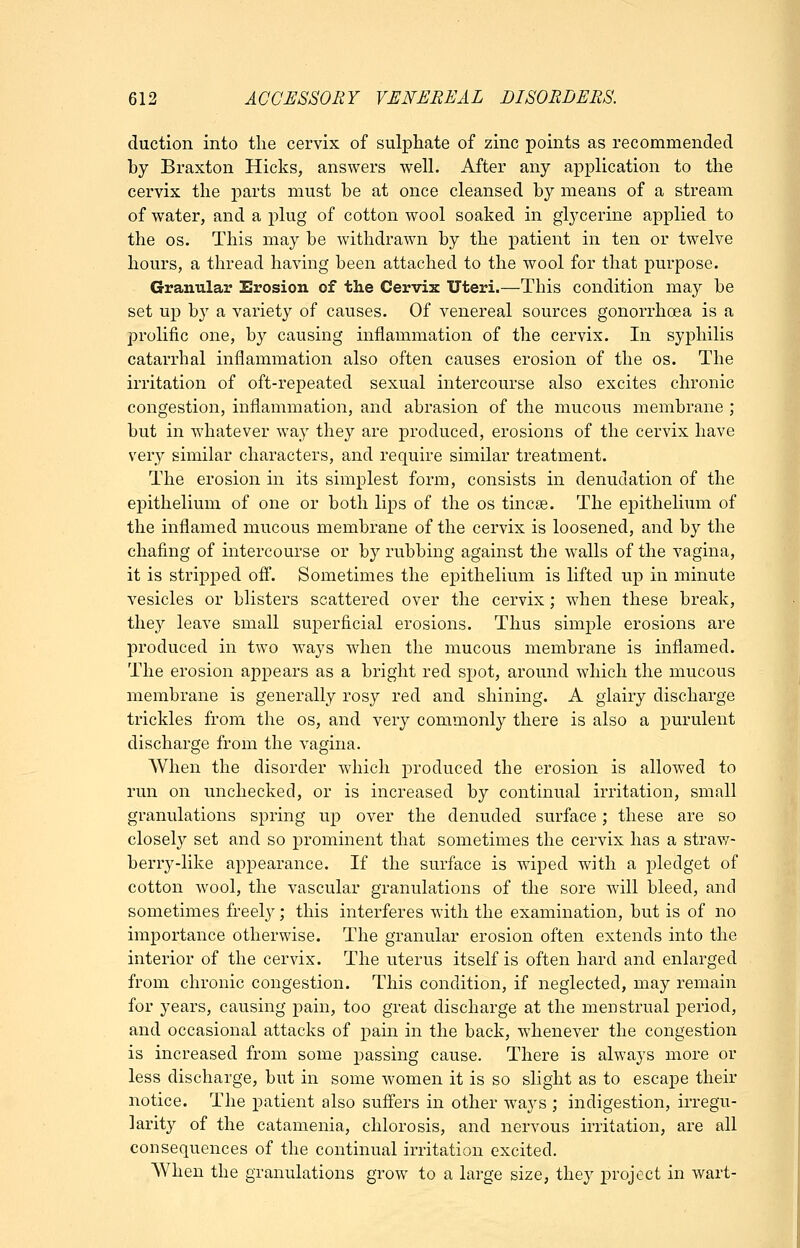 duction into the cervix of sulphate of zinc points as recommended by Braxton Hicks, answers well. After any application to the cervix the parts must be at once cleansed by means of a stream of water, and a plug of cotton wool soaked in glycerine applied to the OS. This may be withdrawn by the patient in ten or twelve hours, a thread having been attached to the wool for that purpose. Granular Erosion of the Cervix Uteri.—This condition may be set up by a variety of causes. Of venereal sources gonorrhoea is a prolific one, by causing inflammation of the cervix. In syphilis catarrhal inflammation also often causes erosion of the os. The irritation of oft-repeated sexual intercourse also excites chronic congestion, inflammation, and abrasion of the mucous membrane ; but in whatever way they are produced, erosions of the cervix have very similar characters, and require similar treatment. The erosion in its simplest form, consists in denudation of the epithelium of one or both lips of the os tincse. The epithelium of the inflamed mucous membrane of the cervix is loosened, and by the chafing of intercourse or by rubbing against the walls of the vagina, it is stripped ofi^. Sometimes the epithelium is lifted up in minute vesicles or blisters scattered over the cervix; when these break, they leave small superficial erosions. Thus simple erosions are produced in two ways when the mucous membrane is inflamed. The erosion appears as a bright red spot, around which the mucous membrane is generally rosy red and shining. A glairy discharge trickles from the os, and very commonly there is also a purulent discharge from the vagina. When the disorder which produced the erosion is allowed to run on unchecked, or is increased by continual irritation, small granulations spring up over the denuded surface; these are so closely set and so prominent that sometimes the cervix has a straw- berry-like appearance. If the surface is wiped with a pledget of cotton wool, the vascular granulations of the sore will bleed, and sometimes freely; this interferes with the examination, but is of no importance otherwise. The granular erosion often extends into the interior of the cervix. The uterus itself is often hard and enlarged from chronic congestion. This condition, if neglected, may remain for years, causing pain, too great discharge at the menstrual period, and occasional attacks of pain in the back, whenever the congestion is increased from some passing cause. There is always more or less discharge, but in some women it is so slight as to escape their notice. The patient also sufi'ers in other ways ; indigestion, irregu- larity of the catamenia, chlorosis, and nervous irritation, are all consequences of the continual irritation excited. When the granulations grow to a large size, they project in wart-