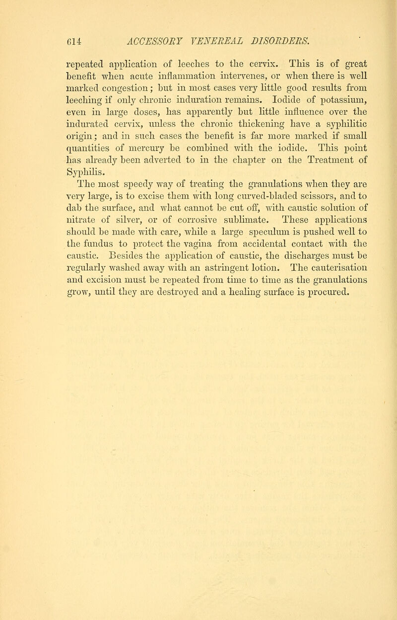 repeated application of leeches to the cervix. This is of great benefit when acute inflammation intervenes, or when there is well marked congestion; but in most cases very little good results from leeching if only chronic induration remains. Iodide of potassium, even in large doses, has apparently but little influence over the indurated cervix, unless the chronic thickening have a syphilitic origin; and in such cases the benefit is far more marked if small quantities of mercury be combined with the iodide. This point has already been adverted to in the chapter on the Treatment of Syphilis. The most speedy way of treating the granulations when they are very large, is to excise them with long curved-bladed scissors, and to dab the surface, and what cannot be cut off, with caustic solution of nitrate of silver, or of corrosive sublimate. These applications should be made with care, while a large speculum is pushed well to the fundus to protect the vagina from accidental contact with the caustic. Besides the application of caustic, the discharges must be regularly washed away with an astringent lotion. The cauterisation and excision must be repeated from time to time as the granulations grow, until they are destroyed and a healing surface is procured.