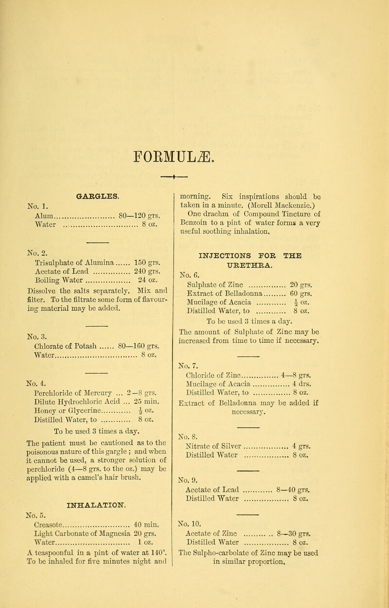 FOEMULJl, aARGLES. No. 1. Alum 80—120 grs. Water 8 oz. No. 2. Trisulphate of Alumina 150 grs. Acetate of Lead 240 grs. Boiling Water 24 oz. Dissolve the salts separately. Mix and filter. To the filtrate some form of flavour- ing material may be added. No. 3. Chlorate of Potash 80—160 grs. Water 8 oz. No. 4. Perchloride of Mercury ... 2—8 grs. Dilute Hydrochloric Acid ... 25 min. Honey or Glycerine ^ oz. Distilled Water, to 8 oz. To be used 3 times a day. The patient must be cautioned as to the poisonous nature of this gargle ; and when it cannot be used, a stronger solution of perchloride (4—8 grs. to the oz.) may be applied with a camel's hair brush. INHALATION. No. 5. Creasote 40 min. Light Carbonate of Magnesia 20 grs. Water 1 oz. A teaspoonful in a pint of water at 140°. To be inhaled for five minutes night and morning. Sis inspirations should be taken in a minute. (Morell Mackenzie.) One di'achm of Compound Tincture of Benzoin to a pint of water forms a very useful soothing inhalation. INJECTIONS EOR THE URETHRA. No. 6. Sulphate of Zinc 20 grs. Extract of Belladonna 60 grs. Mucilage of Acacia J oz. Distilled Water, to 8 oz. To be used 3 times a day. The amount of Sulphate of Zinc may be increased from time to time if necessary. No. 7. Chloride of Zinc 4—8 grs. Mucilage of Acacia 4 di's. DistUled Water, to 8 oz. Extract of Belladonna may be added if necessary. No. 8. Nitrate of Silver 4 grs. Distilled Water 8 oz. No. 9. Acetate of Lead 8—40 grs. DistiUed Water 8 oz. No. 10. Acetate of Zinc 8—30 grs. Distilled Water 8 oz. The Sulpho-carbolate of Zinc may be used in similar proportion.