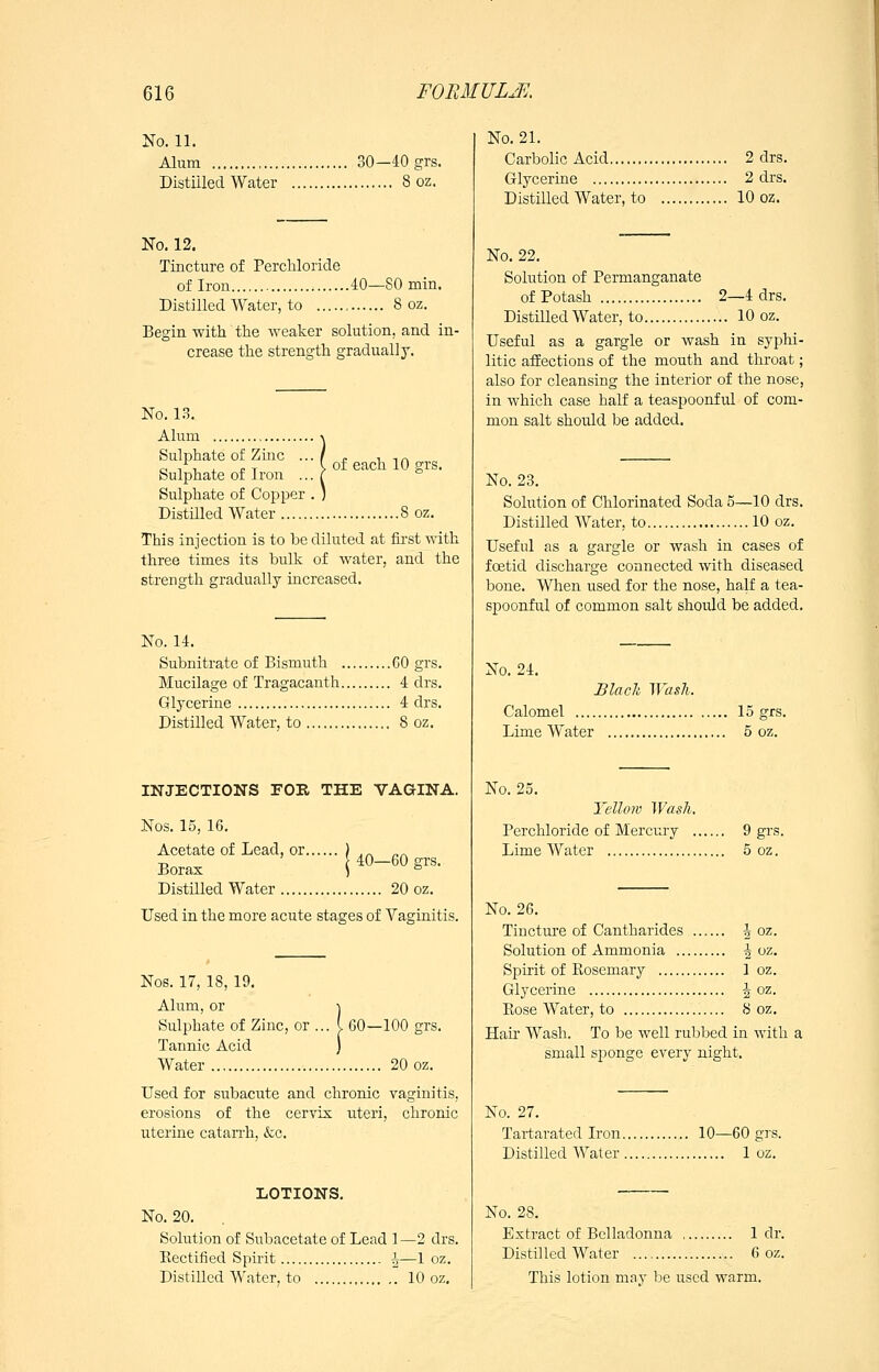 No. 11. Alum 30—40grs. Distilled Water 8 oz. No. 12. Tincture of Percliloride of Iron 40—80 min. Distilled Water, to , 8 oz. Begin with the weaker solution, and in- crease the strength gradually. of each 10 srs. No. 13. Alum Sulphate of Zinc ... Sulphate of Iron ... Sulphate of Copper . ) Distilled Water 8 oz. This injection is to be diluted at fii-st with three times its hulk of water, and the strength gradually increased. No. 14. Subnitrate of Bismuth GO grs. Mucilage of Tragacanth 4 drs. Glycerine 4 drs. Distilled Water, to 8 oz. INJECTIONS FOR THE VAGINA. Nos. 15, 16. Acetate of Lead, or.. Borax Distilled Water 20 oz. Used in the more acute stages of Vaginitis. 40—60 grs. Nos. 17, 18, 19. Alum, or Sulphate of Zinc, or ... Tannic Acid Water 60—100 grs. 20 oz. Used for subacute and chronic vaginitis, erosions of the cervix uteri, chronic uterine catan-h, &c. LOTIONS, No. 20. Solution of Subacetate of Lead 1—2 drs. Rectified Spirit h—1 oz. Distilled Water, to  10 oz. No. 21. Carbolic Acid 2 drs. Glycerine 2 drs. Distilled Water, to 10 oz. No, 22, Solution of Permanganate of Potash 2—4 drs. Distilled Water, to 10 oz. Useful as a gargle or wash in syphi- litic afEections of the mouth and throat; also for cleansing the interior of the nose, in which case half a teaspoonful of com- mon salt should be added. No. 23, Solution of Chlorinated Soda 5—10 drs. Distilled Water, to 10 oz. Useful as a gargle or wash in cases of foetid discharge connected with diseased bone. When used for the nose, half a tea- spoonful of common salt should be added. No. 24, Blach ^Yas^l. Calomel 15 grs. Lime Water 5 oz. No. 25, Yellow Wash, Percliloride of Mercury 9 grs. Lime Water 5 oz. No. 26. Tincture of Cantharides i oz. Solution of Ammonia | oz. Spirit of Rosemary 1 oz. Glycerine J oz. Rose Water, to S oz. Hair Wash, To be well rubbed in with a small sponge every night. No. 27, Tai-tarated Iron 10—60 grs. Distilled Water 1 oz. No. 28. Extract of Belladonna 1 dr. Distilled Water 6 oz. This lotion may be used warm.