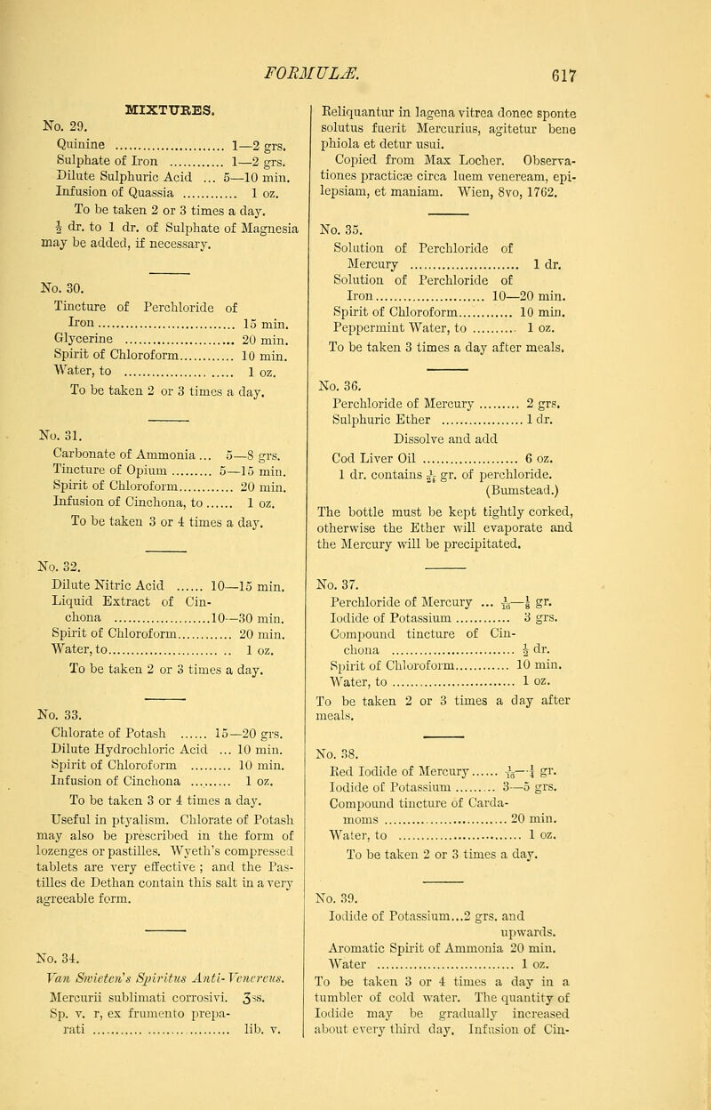 MIXTURES. No. 29, Quinine 1—2 grs. Sulphate of Iron 1—2 grs. Dilute Sulphuric Acid ... 5—lOmin. Infusion of Quassia 1 oz. To be taken 2 or 3 times a day. J dr. to 1 dr. of Sulphate of Magnesia may be added, if necessary. No. 30. Tincture of Perchloride of Iron 15 min. Glycerine 20 min. Spirit of Chloroform 10 min. Water, to 1 oz. To be taken 2 or 3 times a day. No. 31. Carbonate of Ammonia ... 5—8 grs. Tincture of Opium 5—15 min. Spirit of Chloroform 20 min. Infusion of Cinchona, to 1 oz. To be taken 3 or 4 times a day. No. 32. Dilute Nitric Acid 10—15 min. Liquid Extract of Cin- chona 10—30 min. Spirit of Chloroform 20 min. Water,to 1 oz. To be taken 2 or 3 times a day. No. 33. Chlorate of Potash 15 —20 grs. Dilute Hydrochloric Acid ... 10 min. Spirit of Chloroform 10 min. Infusion of Cinchona 1 oz. To be taken 3 or 4 times a day. Useful in ptyalism. Chlorate of Potash may also be prescribed in the form of lozenges or pastilles. Wyeth's compressed tablets are very effective ; and the Pas- tilles de Dethan contain this salt in a very aarreeable form. No. U. Van Sivietcii's Sjjirltus Anti- Venercus. Mercurii sublimati corrosivi. 3^s. Sp. T. r, ex frumento prepa- rati , lib. v. Keliquantur in lagena vitrea donee sponte solutus faerit Mercurius, agitetur bene phiola et detur usui. Copied from Max Locher. Observa- tiones practice circa luem veneream, epi- lepsiam, et maniam. Wien, 8vo, 1762. No. 35. Solution of Perchloride of Mercury 1 dr. Solution of Perchloride of Iron 10—20 min. Spirit of Chloroform 10 min. Peppermint Water, to 1 oz. To be taken 3 times a day after meals. No. 36, Perchloride of Mercury 2 grs. Sulphuric Ether 1 dr. Dissolve and add Cod Liver Oil 6 oz. 1 dr. contains ^^ gr. of perchloride. (Bumstead.) The bottle must be kept tightly corked, otherwise the Ether will evaporate and the Mercury wall be precipitated. No. 37. Perchloride of Mercury ... ^^—\ gr. Iodide of Potassium 3 grs. Compound tincture of Cin- chona 4 dr. Spirit of Chi oroform 10 min. Water, to 1 oz. To be taken 2 or 3 times a day after meals. No. 38. Eed Iodide of Mercury Jg—| gr. Iodide of Potassium 3—o grs. Compound tincture of Carda- moms 20 min. Water, to 1 oz. To be taken 2 or 3 times a day. No. 39. Iodide of Potassium...2 grs. and upwards. Aromatic Spirit of Ammonia 20 min. Water 1 oz. To be taken 3 or •! times a day in a tumbler of cold water. The quantity of Iodide may be gradually increased about every third day. Infusion of Cin-