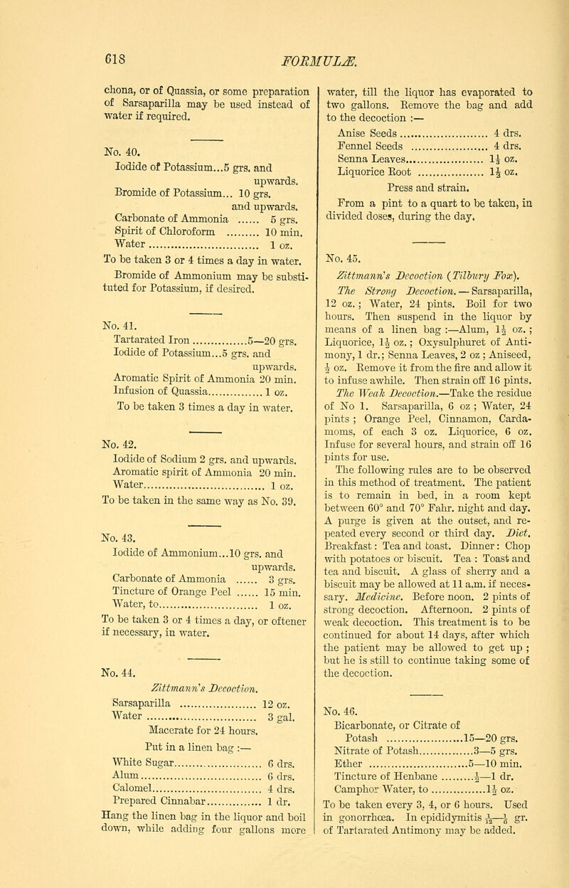 chona, or of Quassia, or some preparation of Sarsaparilla may be used instead of water if required. No. 40. Iodide of Potassium...5 grs. and upwards. Bromide of Potassium... 10 grs. and upwards. Carbonate of Ammonia 5 grs. Spirit of Chloroform 10 min. Water i oz. To be taken 3 or 4 times a day in water. Bromide of Ammonium may be substi- tuted for Potassium, if desired. No. 41. Tai-tarated Iron 5—20 grs. Iodide of Potassium...5 grs. and upwards. Aromatic Spirit of Ammonia 20 min. Infusion of Quassia 1 oz. To be taken 3 times a day in water. No. 42. Iodide of Sodium 2 grs. and upwards. Aromatic spirit of Ammonia 20 min. Water i oz. To be taken in the same way as No. 39. No, 43. Iodide of Ammonium... 10 grs. and upwards. Carbonate of Ammonia 3 grs. Tincture of Orange Peel 15 min. Water, to i oz. To be taken 3 or 4 times a day, or oftener if necessary, in water. No. 44. Zittmann''s Decoction. SarsapariUa 12 oz. Water 3 gal. Macerate for 24 hours. Put in a linen bag :— White Sugar 6 drs. Alum 6 drs. Calomel 4 drs. Prepared Cinnabar 1 dr. Hang the linen bag in the liquor and boil down, while adding four gallons more water, till the liquor has evaporated to two gallons. Kemove the bag and add to the decoction :— Anise Seeds 4 drs. Fennel Seeds 4 drs. Senna Leaves 1^ oz. Liquorice Eoot 1^ oz. Press and strain. From a pint to a quart to be taken, in divided doses, during the day. No. 45. Zittmann''s Decoction {Tilbury Fox). The Strong Decoetion. — Sarsaparilla, 12 oz.; Water, 24 pints. Boil for two hours. Then suspend in the liquor by means of a linen bag :—Alum, IJ oz. ; Liquorice, 1| oz.; Osysulphuret of Anti- mony, 1 dr.; Senna Leaves, 2 oz ; Aniseed, 5 oz. Kemove it from the fire and allow it to infuse awhile. Then strain ofE 16 pints. The WeaJi Decoction.—Take the residue of No 1. Sarsaparilla, 6 oz ; Water, 24 pints ; Orange Peel, Cinnamon, Carda- moms, of each 3 oz. Liquorice, 6 oz. Infuse for several hours, and strain ofE 16 pints for use. The following rules are to be observed in this method of treatment. The patient is to remain in bed, in a room kept between 60° and 70° Fahr. night and day. A purge is given at the outset, and re- peated every second or third day. Diet, Breakfast: Tea and toast. Dinner: Chop with potatoes or biscuit. Tea : Toast and tea and biscuit. A glass of sherry and a biscuit may be allowed at 11 a.m. if neces- sary. Medicine. Before noon. 2 pints of strong decoction. Afternoon. 2 pints of weak decoction. This treatment is to be continued for about 14 days, after which the patient may be allowed to get up ; but he is still to continue taking some of the decoction. No. 46. Bicarbonate, or Citrate of Potash 15—20 grs. Nitrate of Potash 3—5 grs. Ether 5—10 min. Tincture of Henbane ^—1 dr. Camphor Water, to li oz. To be taken every 3, 4, or 6 hours. Used in gonorrhoea. In epididymitis ^—s S^- of Tartarated Antimony may be added.