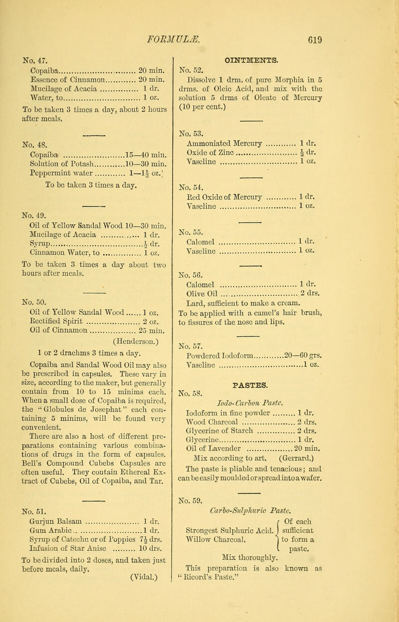 No. 47. Copaiba 20 min. Essence of Cinnamon 20 min. Mucilage of Acacia 1 dr. Water, to 1 oz. To be taken 3 times a day, about 2 liours after meals. No. 48. Copaiba 15—40 min. Solution of Potash 10—30 min. Peppermint water 1—1| oz. \ To be taken 3 times a day. No. 49. Oil of Yellow Sandal Wood 10—30 min. Mucilage of Acacia 1 dr. Syxup 1 dr. Cinnamon Water, to 1 oz. To be taken 3 times a day about two hours after meals. No. 50. Oil of Yellow Sandal Wood 1 oz. Eectified Spirit 2 oz. Oil of Cinnamon 25 min. (Henderson.) 1 or 2 drachms 3 times a day. Copaiba and Sandal Wood Oil may also be prescribed in capsules. These vary in size, according to the maker, but generally contain from 10 to 15 minims each. When a small dose of Copaiba is required, the  Globules de Josephat each con- taining 5 minims, will be found very convenient. There are also a host of different pre- parations containing various combina- tions of drugs in the form of capsules. Bell's Compound Cubebs Capsules are often useful. They contain Ethereal Ex- tract of Cubebs, Oil of Copaiba, and Tar. No. 51. Gurjun Balsam 1 dr. Gum Arabic 1 dr. Syrup of Catechu or of Poppies 7^ drs. Infusion of Star Anise 10 drs. To be divided into 2 doses, and taken just before meals, daily, (Vidal.) OINTMENTS. No. 52. Dissolve 1 drm. of pure Morphia in 5 drms. of Oleic Acid, and mis with the solution 5 drms of Oleate of Mercury (10 per cent.) No. 53. Ammoniated Mercury 1 dr. Oxide of Zinc i dr. Vaseline 1 oz. No. 54. Bed Oxide of Mercury 1 dr. Vaseline 1 oz. No. 55. Calomel 1 dr. Vaseline 1 oz. No. 56. Calomel 1 dr. Olive Oil 2 drs. Lard, sufficient to make a cream. To be applied with a camel's hair brush, to fissures of the nose and lips. No. 57. Powdered Iodoform. 20—60 grs. Vaseline 1 oz. PASTES. No, 58. loclo- Carlon Paste, Iodoform in fine powder 1 dr. Wood Charcoal 2 drs. Glycerine of Starch 2 di's. Glycerine 1 dr. Oil of Lavender 20 min. Mix according to art. (Gerrard.) The paste is pliable and tenacious; and can be easily moulded or spread into a wafer. No. 59. Carlo-Suljihuric Paste. {Of each sufficient to form a paste. Mix thoroughly. This preparation is also known as  Eicord's Paste.