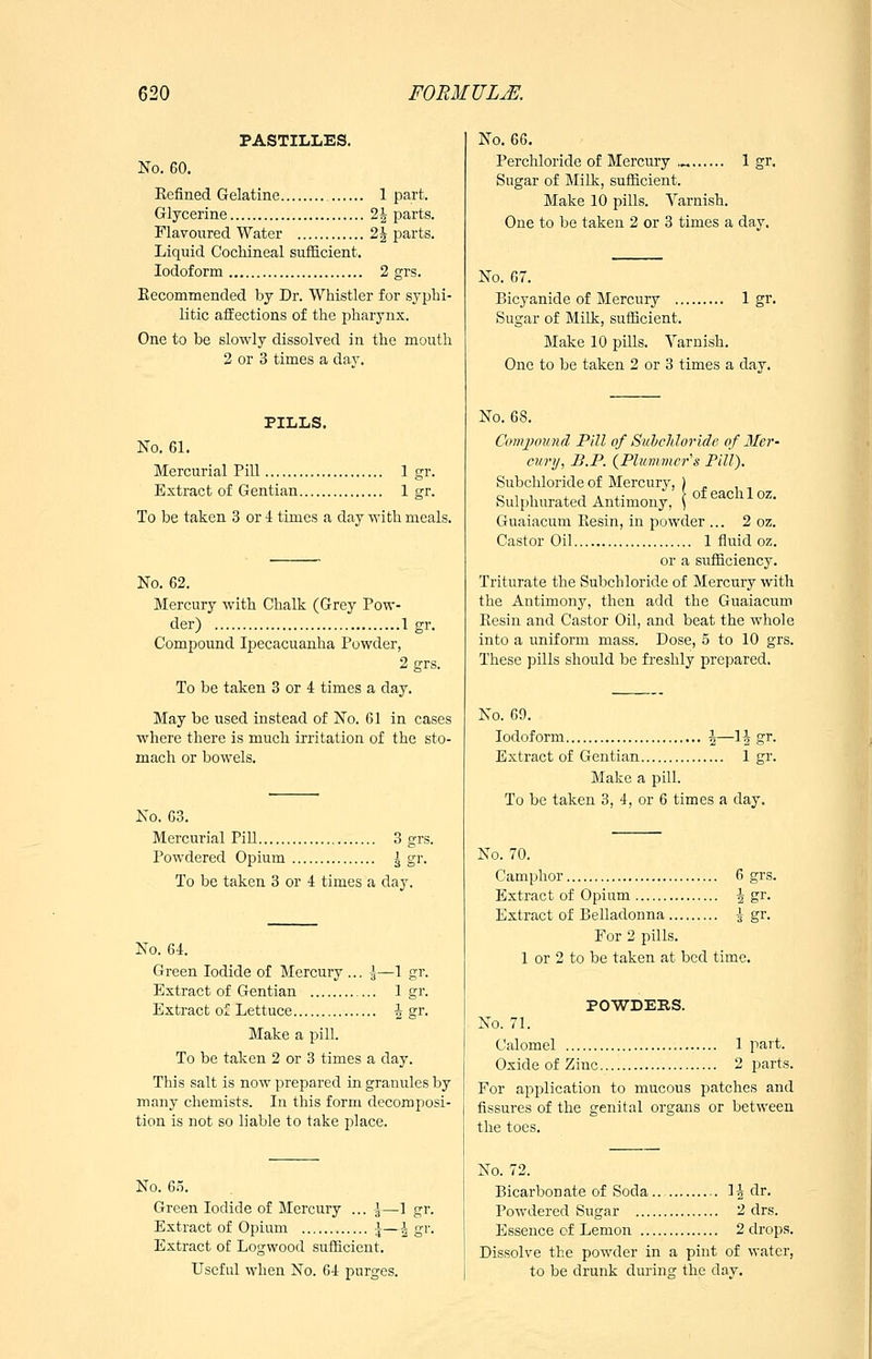 PASTILLES, No. 60. Kefined Gelatine 1 part. Glycerine 2| parts. Flavoured Water 21 parts. Liquid Cochineal sufficient. Iodoform 2 grs. Kecommended by Dr. Whistler for syphi- litic affections of the pharynx. One to be slowly dissolved in the mouth 2 or 3 times a day. PILLS. No. 61. Mercurial Pill 1 gr. Extract of Gentian 1 gr. To be taken 3 or 4 times a day with meals. No. 62. Mercury with Chalk (Grey Pow- der) 1 gr. Compound Ipecacuanha Powder, 2 grs. To be taken 8 or 4 times a day. May be used instead of No. 61 in cases where there is much irritation of the sto- mach or bowels. No. 63. Mercurial Pill 3 grs. Powdered Opium \ gr. To be taken 3 or 4 times a day. No. 64. Green Iodide of Mercury ... \—1 gr. Extract of Gentian 1 gr. Extract of Lettuce \ gr. Make a pill. To be taken 2 or 3 times a day. This salt is now prepared in granules by many chemists. In this form decomposi- tion is not so liable to take place. 1 gr. No. 6.5. Green Iodide of Mercury .. Extract of Opium \—\ g Extract of Logwood sufficient. Useful when No. G4 purges. No. 66. Perchloride of Mercury .^ 1 gr. Sugar of Milk, sufficient. Make 10 pills. Yarnish. One to be taken 2 or 3 times a day. 1 gr. No. 67. Bicyanide of Mercury .... Sugar of Milk, sufficient. Make 10 pills. Yarnish. One to be taken 2 or 3 times a day. of each 1 oz. No. 68. ComjJound Pill of Suhcldoride of Mer- cury, B.P. {Pluniiner^s Pill). Subchloride of Mercury, Sulphurated Antimony, Guaiacum Eesin, in powder ... 2 oz. Castor Oil 1 ffiiid oz. or a sufficiency. Triturate the Subchloride of Mercury with the Antimony, then add the Guaiacum Resin and Castor Oil, and beat the whole into a uniform mass. Dose, 5 to 10 grs. These pills should be freshly prepared. No. 69. Iodoform \—1^ gr. Extract of Gentian 1 gr. Make a pill. To be taken 3, 4, or 6 times a day. No. 70. Camphor 6 grs. Extract of Opium 4 gr. Extract of Belladonna -^ gr. For 2 pills. 1 or 2 to be taken at bed time. POWDERS. No. 71. Calomel 1 part. Oxide of Zinc 2 parts. For application to mucous patches and fissures of the genital organs or between the toes. No. 72. Bicarbonate of Soda 1^ dr. Powdered Sugar 2 drs. Essence of Lemon 2 drops. Dissolve the powder in a pint of water, to be drunk during the day.