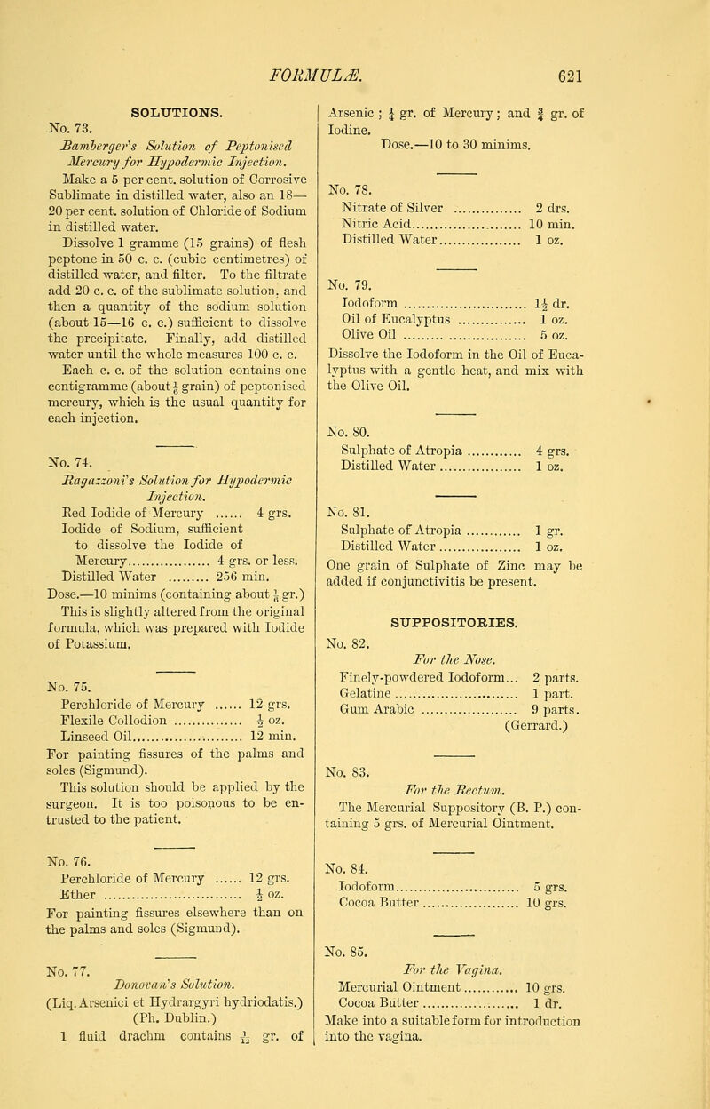 SOLUTIONS. No. 7.9. JBamherger^s Solution of Peptonlsccl Mercury for Hijpodermie Injection. Make a 5 per cent, solution of Corrosive Sublimate in distilled water, also an 18—■ 20 per cent, solution of Chloride of Sodium in distilled water. Dissolve 1 gramme (1.5 grains) of flesh peptone in 50 c. c. (cubic centimetres) of distilled water, and filter. To the filtrate add 20 c. c. of the sublimate solution, and then a quantity of the sodium solution (about 15—16 c. c.) suflicient to dissolve the precipitate. Finally, add distilled water until the whole measures 100 c. c. Each c. c. of the solution contains one centigramme (about i grain) of peptonised mercury, which is the usual quantity for each injection. No. 74. Magazzoni's Solution for Ilijpodermio Injection. Eed Iodide of Mercury 4 grs. Iodide of Sodium, sufficient to dissolve the Iodide of Mercury 4 grs. or less. Distilled Water 256 min. Dose.—10 minims (containing about \ gr.) This is slightly altered from the original formula, which was prepared with Iodide of Potassium. No. 75. Perchloride of Mercury 12 grs. Flexile Collodion 4 oz. Linseed Oil 12 min. For painting fissures of the palms and soles (Sigmund). This solution should be applied by the surgeon. It is too poisonous to be en- trusted to the patient. No. 76. Perchloride of Mercury 12 grs. Ether i oz. For painting fissures elsewhere than on the palms and soles (Sigmuud). No. 77. Donovan''s Sohdion. (Liq. Arsenici et Hydrargyri hydriodatis.) (Ph. Dublin.) 1 fluid drachm contains J^ gr. of Arsenic ; ^ gr. of Mercury; and | gr. of Iodine, Dose.—10 to 30 minims. No. 78. Nitrate of Silver 2 drs. Nitric Acid 10 min. Distilled Water 1 oz. No. 79. Iodoform li dr. Oil of Eucalyptus 1 oz. Olive Oil 5 oz. Dissolve the Iodoform in the Oil of Euca- lyptus with a gentle heat, and mix with the Olive Oil. No. 80. Sulphate of Atropia 4 grs. Distilled Water 1 oz. No. 81. Sulphate of Atropia 1 gr. Distilled Water 1 oz. One grain of Sulphate of Zinc may be added if conjunctivitis be present, SUPPOSITORIES. No. 82. For the Nose. Finely-powdered Iodoform... 2 parts. Gelatine 1 part. Gum Arabic 9 parts. (Gerrard.) No. 83, For tlie Rectum. The Mercurial Suppository (B. P.) con- taining 5 grs. of Mercurial Ointment. No. 84. Iodoform 5 grs. Cocoa Butter 10 grs. No. 85. For the Vagina. Mercurial Ointment 10 grs. Cocoa Butter 1 dr. Make into a suitable form for introduction into the vagina.