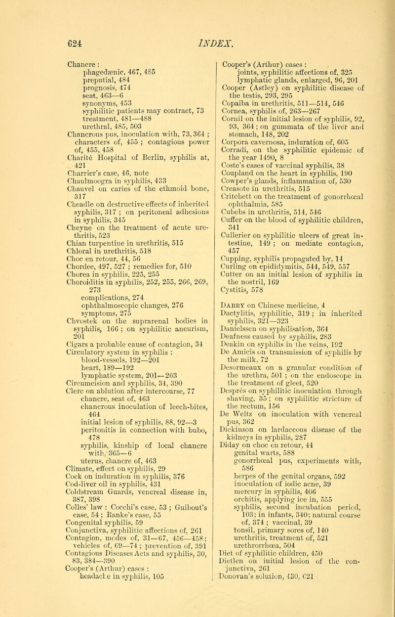 Chancre: phagedtenic, 467, 485 preputial, 484 prognosis, 474 seat, 463—6 synonyms, 453 syphilitic patients may contract, 73 treatment, 481—488 urethral, 485, 503 Chancrous pus, inoculation with, 73,364 ; characters of, 455 ; contagious power of, 455, 458 Charity Hospital of Berlin, syphilis at, 421 Charrier's case, 46, note Chaulmoogra in syphilis, 433 Chauvel on caries of the ethmoid bone, 317 Cheadle on destructive effects of inherited syphilis, 317 ; on peritoneal adhesions in syphilis, 345 Chevne on the treatment of acute ure- thritis, 523 Chian turpentine in urethritis, 515 Chloral in urethritis, 518 Choc en retour, 44, 56 Chordee, 497, 527 ; remedies for, 510 Chorea in syphilis, 225, 255 Choroiditis in syphilis, 252, 255, 266, 269, 273 complications, 274 ophthalmoscopic changes, 276 symptoms, 275 Chvostek on the suprarenal bodies in syphilis, 166 ; on syphilitic aneurism, 201 Cigars a probable cause of contagion, 34 Circulatory system in syphilis : blood-vessels, 192—201 heart, 189—192 lymphatic system, 201—203 Circumcision and syphilis, 34, 390 Clerc on ablution after intercourse, 77 chancre, seat of, 463 chancrous inoculation of leech-bites, 464 initial lesion of syphilis, 88, 92—3 peritonitis in connection with bubo, 478 syphilis, kinship of local chancre with, 365—6 uterus, chancre of, 463 Climate, effect on syphilis, 29 Cock on induration in syphilis, 376 Cod-liver oil in syphilis, 431 Coldstream Guards, venereal disease in, 387, 398 Colles' law : Cocchi's case, 53 ; Guibout's case, 54 ; Eanke's case, 55 Congenital syphilis, 59 Conjunctiva, syphilitic affections of. 261 Contagion, modes of, 31—67, 456—458; vehicles of, 69—74 ; prevention of, 391 Contagious Diseases Acts and syphilis, 30, 83, 384—390 Cooper's (Arthur) cases : headache in syphilis, 105 Cooper's (Arthur) cases : joints, syphilitic affections of, 325 lymphatic glands, enlarged, 96, 201 Cooper (Astley) on syphilitic disease of the testis, 293, 295 Copaiba in urethritis, 511—514, 546 Cornea, syphilis of, 263—267 Cornil on the initial lesion of syphilis, 92, 93, 364; on gummata of the liver and stomach, 148, 202 Corpora cavernosa, induration of, 605 Corradi, on the syphilitic epidemic of the year 1490, 8 Coste's cases of vaccinal syphilis, 38 Coupland on the heart in syphilis, 190 Cowper's glands, inflammation of, 630 Creasote in urethritis, 515 Critchett on the treatment of gonorrhoeal ophthalmia, 585 Cubebs in urethritis, 514, 546 differ on the blood of syphilitic children, 341 Cullerier on syphilitic ulcers of great in^ testine, 149 ; on mediate contagion, 457 Cupping, syphilis propagated by, 14 Curling on epididymitis, 544, 549, 557 Cutter on an initial lesion of syphilis in the nostril, 169 Cystitis, 578 Dabey on Chinese medicine, 4 Dactylitis, syphilitic, 319 ; in inherited syphilis, 321—323 Danielssen on syphilisation, 364 Deafness caused by syphilis, 283 Deakin on syphilis in the veins, 192 De Amicis on transmission of syphilis by the milk, 72 Desormeaux on a granular condition of the urethra, 501 ; on the endoscope in the treatment of gleet, 520 Despres on syphilitic inoculation through shaving, 35; on syphilitic stricture of the rectum, 156 De Weltz on inoculation with venereal pus, 362 Dickinson on lardaceous disease of the kidneys in syphilis, 287 Diday on choc en retour, 44 genital warts, 588 gonorrhoeal pus, experiments with, 586 herpes of the genital organs, 592 inoculation of iodic acne, 39 mercury in syphilis, 406 orchitis, applying ice in, 555 syphilis, second incubation period, 103; in infants, 340; natural course of, 374 ; vaccinal, 39 tonsil, primary sores of, 140 urethritis, treatment of, 521 urethrori'hoea, 504 Diet of syphilitic children, 450 Dietlen on initial lesion of the con- junctiva, 261 Donovan's solution, 430, C21