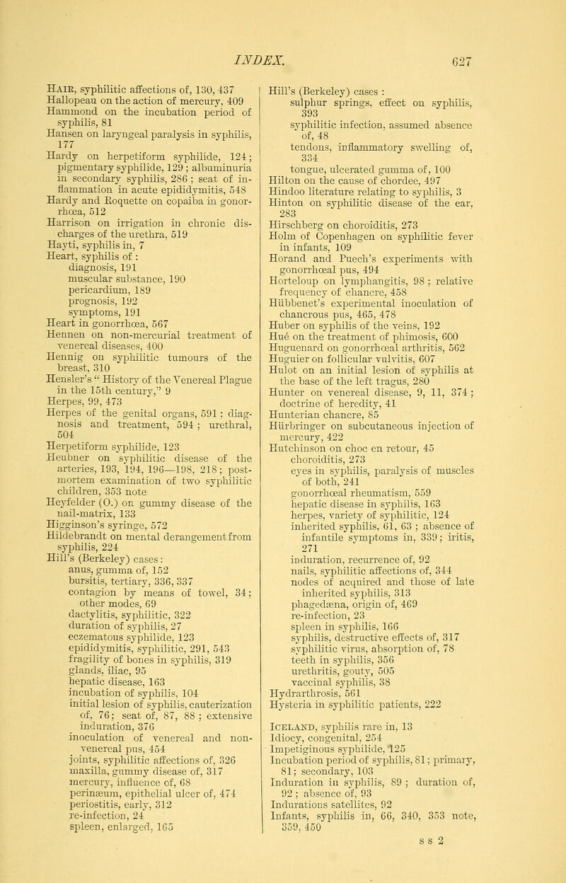 Haie, syphilitic affections of, 130, 437 Hallopeau on the action of mercury, 409 Hammond on the incubation period of syphilis, 81 Hansen on laryngeal paralysis in syphilis, 177 Hardy on herpetiform syphilide, 124; pigmentary syphilide, 129 ; albuminuria in secondary syphilis, 286 ; seat of in- flammation in acute epididymitis, 548 Hardy and Eoquette on copaiba in gonor- rhoea, 512 Harrison on irrigation in chronic dis- charges of the urethra, 519 Hayti, syphilis in, 7 Heart, syphilis of : diagnosis, 191 muscidar substance, 190 pericardium, 189 prognosis, 192 symptoms, 191 Heart in gonorrhoea, 567 Hennen on non-mercurial treatment of venereal diseases, 400 Hennig on syphilitic tumours of the breast, 310 Hensler's  History of the Venereal Plague in the 15th century, 9 Herpes, 99, 478 Herpes of the genital organs, 591 ; diag- nosis and treatment, 594 : urethral, 504 Herpetiform syphilide, 123 Heubner on syphilitic disease of the arteries, 193, 194, 196—198, 218; post- mortem examination of two syphilitic children, 353 note Heyfelder (0.) on gummy disease of the nail-matrix, 133 Higginson's syringe, 572 Hildebrandt on mental derangement from syphilis, 224 Hill's (Berkeley) cases: anus, gumma of, 152 bursitis, tertiary, 336, 337 contagion by means of towel, 34; other modes, 69 dactylitis, syphilitic, 322 duration of syphilis, 27 eczematous syphilide, 123 epididymitis, syphilitic, 291, 543 fragility of bones in syphilis, 319 glands, iliac, 95 hepatic disease, 163 incubation of syphilis, 104 initial lesion of syphilis, cauterization of, 76; seat of, 87, 88 ; extensive induration, 376 inoculation of venereal and non- venereal pus, 454 joints, syphilitic affections of, 326 maxilla, gummy disease of, 317 mercury, influence of, 68 perinEeum, epithelial ulcer of, 474 periostitis, early, 312 re-infection, 24 spleen, enlarged, 165 Hill's (Berkeley) cases : sulphur springs, effect on syphilis, 393 syphilitic infection, assumed absence of, 48 tendons, inflammatory swelling of, 334 tongue, ulcerated gumma of, 100 Hilton on the cause of chordee, 497 Hindoo literature relating to syphilis, 3 Hinton on syphilitic disease of the ear, 283 Hirschberg on choroiditis, 273 Holm of Copenhagen on syphilitic fever in infants, 109 Horand and Puech's experiments with gonorrhceal pus, 494 Horteloup on lymphangitis, 98 ; relative frequency of chancre, 458 Hubbenet's experimental inoculation of chancrous pus, 465, 478 Huber on syphilis of the veins, 192 Hu6 on the treatment of phimosis, 600 Huguenard on gonorrhoeal arthritis, 562 Huguier on follicular vulvitis, 607 Hulot on an initial lesion of syphilis at the base of the left tragus, 280 Hunter on venereal disease, 9, 11, 374 ; doctrine of heredity, 41 Hunterian chancre, 85 Hiirbringer on subcutaneous injection of mercury, 422 Hutchinson on choc en retour, 45 choroiditis, 273 eyes in sj^philis, paralysis of muscles of both, 241 gonorrhoeal rheumatism, 559 hepatic disease in syphilis, 163 herpes, variety of syphilitic, 124 inherited syphilis, 61, 63 ; absence of infantile symptoms in, 339; uitis, 271 induration, recurrence of, 92 nails, syphilitic affections of, 344 nodes of acquired and those of late inherited syphilis, 313 phagedfena, origin of, 469 re-infection, 23 spleen in syphilis, 166 sj'philis, destructive effects of, 317 syphilitic virus, absorption of, 78 teeth in syphilis, 356 urethritis, gouty, 505 vaccinal syphilis, 38 Hydrarthrosis, 561 Hysteria in syphilitic patients, 222 Iceland, syphilis rare in, 13 Idiocy, congenital, 254 Impetiginous syphilide, 125 Incubation period of syphilis, 81; primary, 81; secondary, 103 Induration in syphilis, 89 ; duration of, 92 ; absence of, 93 Indm-ations satellites, 92 Infants, sy^^hilis in, 66, 340, 353 note, 359, 450 ss 2