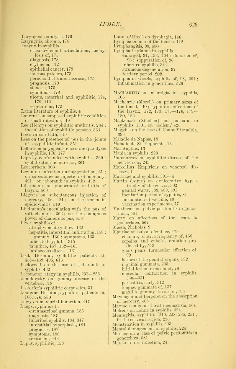 Laryngeal paralysis, 176 Laryngitis, chronic, 178 Larynx in syphilis : crico-arytenoid articulations, anchy- losis of, 175 diagnosis, 178 erythema, 172 epithelial cancer, 179 mucous patches, 173 perichondiitis and necrosis, 175 prognosis, 179 stenosis, 175 symptoms, 178 ulcers, catarrhal and syphilitic, 174, 179,442 vegetations, 175 Latin literature of syphilis, 4 Laurenzi on supposed syphilitic condition of small intestine, 149 Lee (Henry) on syphilitic urethritis, 284 ; inoculation of syphilitic persons, 364 Lee's vapour bath, 419 Lees on the presence of pus in the joints of a syphilitic infant, 351 Leffertson laryngeal stenosis and paralysis in syphilis, 176, 177 Leprosy confounded with syphilis, 369 ; syphilisation no cure for, 364 Leucorrhcea, 303 Lewin on infection during gestation, 61 ; on subcutaneous injection of mercury, 421 : on jaborandi in syphilis, 432 Libermann on gonorrhoeal arthritis of larynx, 563 Liegeois on subcutaneous injection of mercury, 406, 421 ; on the semen in epididymitis, 549 Lindmann's inoculation with the pus of soft chancres, 362 ; on the contagious power of chancrous pus, 458 Liver, syphilis of : atrophy, acute yellow, 162 hepatitis, interstitial infiltrating, 158 ; gummy, 160 ; symptoms, 163 inherited syphilis, 345 jaundice, 157, 162—163 lardaceous disease, 161 Lock Hospital, syphilitic patients at, 458—459, 495, 613 Lockwood on the use of jaborandi in syphilis, 432 Locomotor ataxy in syphilis, 231^233 Lomikovsky on gummy disease of the vertebrse, 318 Lostorfer's syphilitic corpuscles, 31 Lourcine Hospital, syphilitic patients in, 106, 576, 580 Lowy on mercurial inunction, 447 Lungs, syphilis of : circumscribed gumma, 185 diagnosis, 187 inherited syphilis, 184, 347 interstitial hyperplasia, 184 prognosis, 187 symptoms, 186 treatment, 443 Lupus, sypliilitic, 128 Luton (Alfred) on dysphagia, 146 Lymphadenoma of the tonsils, 142 Lymphangitis, 98, 480 Lymphatic glands in syphilis : enlarged, 94, 133, 404 ; duration of, 96 ; suppuration of, 96 inherited syphilis, 344 strumous degeneration, 97 tertiary period, 202 Lymphatic vessels, syphilis of, 98, 201 ; inflammation in gonorrhoea, 526 MacCaethy on neuralgia in syphilis, 105 Mackenzie (Morell) on primary sores of the tonsil, 140 ; syphilitic affections of the larynx, 172, 173, 175—176, 179— 180, 182 Mackenzie (Stephen) on purpura in syphilis, 130 ; on ' iodism,' 426 Maggius on the case of Count Mirandola, 396 Maladie de Naples, 18 Maladie de St. Euphemie, 13 Mai Anglais, 13 Mania in syphilis, 223 Manssurrow on sypliilitic disease of the nerve-roots, 243 Marcellius Empiricus on venereal dis- eases, 4 Marriage and syphilis, 391—4 Martin (Aime) on exulcerative hyper- trophy of the cervix, 302 genital warts, 588, 589, 591 incubation period of syphilis, 81 inoculation of vaccine, 40 vaccination experiments, 77 Martineau on pelvic peritonitis in gonor- rhoea, 581 Marty on affections of the heart in gonorrhoea, 567 Massa, Mcholas, 9 Mauriac on bubon d'emblee, 479 chancre, relative frequency of. 458 copaiba and cubebs, eruption pro duced by, 513 glans penis, furuncular affection of 99 herpes of the genital organs, 592 inguinal gummata, 203 initial lesion, excision of, 76 muscular contraction in syphilis, 330—331 periostitis, early, 312 tongue, gummata of, 137 maxilla, gummy disease of, 317 Mayen^on and Bergeret on the absorption of mercury, 408 Maymou on gonorrhoeal rheumatism, 564 Melsens on iodine in syphilis. 424 Meningitis, syphilitic, 210, 228, 235, 251 ; in the cervical region, 236 Menstruation in syphilis, 303 Mental derangement in syphilis. 224 Mercier on a case of pelvic peritonitis in gonorrhoea, 581 Merckel on re-infection. 24