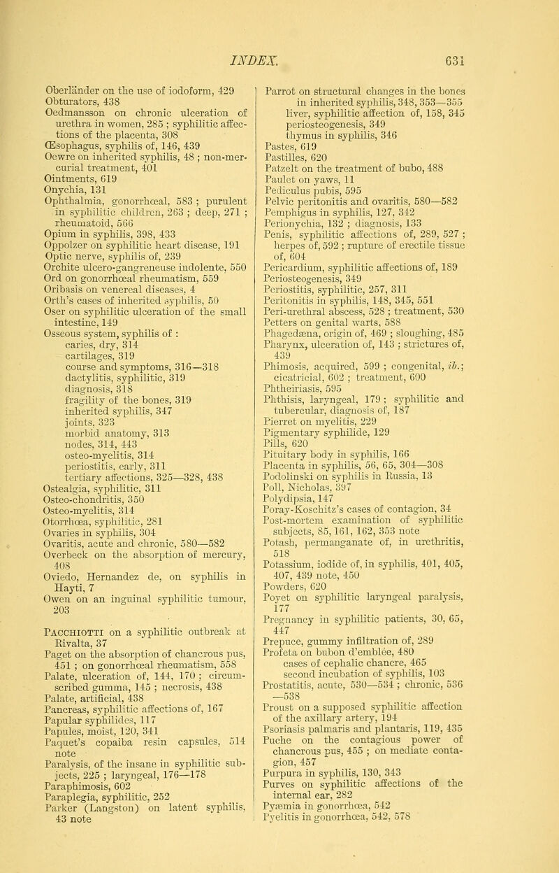 Obeiiander on the use of iodoform, 429 Obtitrators, 438 Oedmansson on chronic ulceration of urethra in women, 285 ; syphilitic affec- tions of the placenta, 308 CEsophagus, syphilis of, 146, 439 Oewre on inherited syphilis, 48 ; non-mer- curial treatment, 401 Ointments, 619 Onychia, 131 Ophthalmia, gonorrhceal, 583 ; purulent in syphilitic children, 263 ; deep, 271 ; rheumatoid, 566 Opium in syphilis, 398, 433 Oppolzer on syphihtic heart disease, 191 Optic nerve, syphilis of, 239 Orchite ulcero-gangreneuse indolente, 550 Ord on gonorrhceal rheumatism, 559 Oribasis on venereal diseases. 4 Orth's cases of inherited .syphilis, 50 Oser on syphilitic ulceration of the small intestine, 149 Osseous system, syphilis of : caries, dry, 314 cartilages, 319 course and symptoms, 316—318 dactylitis, syphilitic, 319 diagnosis, 318 fragility of the bones, 319 inherited syphilis, 347 joints, 323 morbid anatomy, 313 nodes, 314, 443 osteo-myelitis, 314 periostitis, early, 311 tertiary affections, 325—328, 438 Ostealgia, syphilitic, 311 Osteo-chondritis, 350 Osteo-myelitis, 314 Otorrhoea, syphilitic, 281 Ovaries in syphilis, 304 Ovaritis, acute and chronic, 580—582 Overbeck on the absorption of mercury, 408 Oviedo, Hernandez de, on syphilis in Hayti, 7 Owen on an inguinal syphilitic tumour, 203 Pacchiotti on a syphilitic outbreak at Kivalta, 37 Paget on the absorption of chancrous pus, 451 ; on gonorrhceal rheumatism, 658 Palate, ulceration of, 144, 170 ; circum- scribed gumma, 145 ; necrosis, 438 Palate, artificial, 438 Pancreas, syphilitic affections of, 167 Papular syphilides, 117 Papules, moist, 120, 341 Paquet's copaiba resin capsules, 514 note Paralysis, of the insane in syphilitic sub- jects, 225 ; laryngeal, 176—178 Paraphimosis, 602 Paraplegia, syphilitic, 252 Parker (Langston) on latent syphilis, 43 note Parrot on structural changes in the bones in inherited syphilis, 348, 353—355 liver, syphilitic affection of, 158, 345 periosteogenesis, 349 thymus in syphilis, 346 Pastes, 619 Pastilles, 620 Patzelt on the treatment of bubo, 488 Paulet on yaws, 11 Pediculus pubis, 595 Pelvic peritonitis and ovaritis, 580—582 Pemphigus in syphilis, 127, 342 Perionychia, 132 ; diagnosis, 133 Penis, syphilitic affections of, 289, 527 ; herpes of, 592 ; rupture of erectile tissue of, 604 Pericardium, syphilitic affections of, 189 Periosteogenesis, 349 Periostitis, syphilitic, 257, 311 Peritonitis in syphilis, 148, 345, 551 Peri-urethral abscess, 528 ; treatment, 530 Petters on genital warts, 588 Phagedjena, origin of, 469 ; sloughing, 485 Pharvns, ulceration of, 143 ; strictures of, 439 Phimosis, acquired, 599 ; congenital, ih.; cicatricial, 602 ; treatment, 600 Phtheiriasis, 595 Phthisis, laryngeal, 179 ; syphilitic and tubercular, diagnosis of, 187 Pierret on myelitis, 229 Pigmentary syphilide, 129 Pills, 620 Pituitary body in syphilis, 166 Placenta in syphilis, 56, 65, 304—308 Podolinski on syphilis in Russia, 13 Poll, Nicholas, 397 Polydipsia, 147 Poray-Koschitz's cases of contagion, 34 Post-mortem examination of syphilitic subjects, 85,161, 162, 353 note Potash, permanganate of, in urethritis, 518 Potassium, iodide of, in syphilis, 401, 405, 407, 439 note, 450 Powders, 620 Poyet on syphilitic laryngeal paralysis, 177 Pregnancy in syphilitic patients, 30, 65, 447 Prepuce, gummy infiltration of, 289 Profeta on bubon d'emblee, 480 cases of cephalic chancre, 465 second incubation of syphilis, 103 Prostatitis, acute, 530—534 ; chronic, 536 —538 Proust on a supposed syphilitic affection of the axillary artery, 194 Psoriasis palmaris and plantaris, 119, 435 Puche on the contagious power of chancrous pus, 455 ; on mediate conta- gion, 457 Purpura in syphilis, 130, 343 Purves on syphilitic affections of the internal ear, 282 Pysemia in gonorrhoea, 542 Pyelitis in gonorrhoea, 542, 578