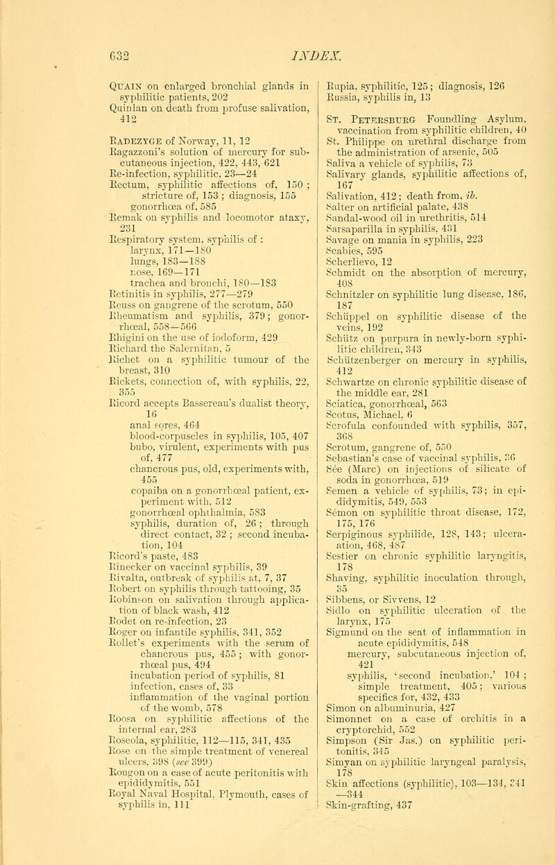 QuAiN on enlarged bronchial glands in syphilitic patients, 202 Qainlan on death from profuse salivation, 412 Eadeztge of Norway, 11, 12 Ragazzoni's solution of mercury for sub- cutaneous injection, 422, 443, 621 Ee-infection, syphilitic, 23—24 Eectum, syphilitic affections of, 150 ; stricture of, 153 ; diagnosis, 155 gonorrhoea of, 585 Eemak on syphilis and locomotor ataxy, 231 Eespiratory system, svpnilis of : larynx, 171—180' lungs, 183—188 nose, 169—171 trachea and bronchi, 180—183 Eetinitis in syphilis, 277—279 Eeuss on gangrene of the scrotum, 550 Eheumatism and syphilis, 379; gonor- rhoeal, 558—566 Ehigini on the use of iodoform, 429 Eichard the Salernitan. 5 Eichet on a syphilitic tumour of the breast, 310 Rickets, connection of, with syphilis. 22, 355 Eicord accepts Bassereau's dualist theory, 16 anal sores, 464 blood-corpuscles in syphilis, 105, 407 bubo, virulent, experiments with pus of, 477 chancrous pus, old, experiments with, 455 copaiba on a gonorrhceal patient, ex- periment with, 512 gonorrhceal ophthalmia, 583 syphilis, duration of, 26 ; through direct contact, 32 ; second incuba- tion, 104 Eicord's paste, 483 Einecker on vaccinal syphilis, 39 Eivalta, outbreak of syphilis at, 7, 37 Eobert on syphilis through tattooing, 35 Ibobinson on salivation through applica- tion of black wash, 412 Eodet on re-infection, 23 Eoger on infantile syphilis, 341, 352 EoUet's experiments with the serum of chancrous pus, 455 ; with gonor- rhceal pus, 494 incubation period of syphilis, 81 infection, cases of, 33 inflammation of the vaginal portion of the womb, 578 Eoosa on syphilitic affections of the internal ear, 283 Eoseola, syphilitic, 112—115, 341, 435 Eose on the simple treatment of venereal xilcers, 398 {see 399) Eougon on a case of acute peritonitis with epididymitis, 551 Eoyal Naval Hospital, Plymoiith, cases of syphilis in, 111 Eupia, syphilitic, 125 ; diagnosis, 126 Eussia, syphilis in, 13 St, PeteesbueG Foundling Asylum. vaccination from syphilitic children, 40 St. Philippe on urethral discharge from the administration of arsenic, 505 Saliva a vehicle of syphilis, 73 Salivary glands, syphilitic affections of, 167 Salivation, 412 ; death from, ih. Salter on artificial palate, 438 Sandal-wood oil in urethritis, 514 Sarsaparilla in syphilis, 431 Savage on mania in syphilis, 223 Scabies, 595 Scherlievo, 12 Schmidt on the absorption of mercury, 408 Schnitzler on syphilitic lung disease, 186, 187 Schiippel on syphilitic disease of the veins, 192 SchUtz on purpura in newly-born syphi- litic children, 343 Schutzenberger on mercurv in syphilis, 412 Schwartze on chronic syphilitic disease of the middle ear, 281 Sciatica, gonorrhceal, 563 Scotus, Michael. 6 Scrofula confounded with syphilis, 357, 368 Scrotum, gangrene of, 550 Sebastian's case of vaccinal syphilis, 36 See (Marc) on injections of silicate of soda in gonorrhoea, 519 Semen a vehicle of syphilis, 73; in epi- didymitis, 549, 553 Semon on syphilitic throat disease, 172, 175, 176 Serpiginous syphilide, 128, 143; ulcera- ation, 468, 487 Sestier on chronic syphilitic laryngitis, 178 Shaving, syphilitic inoculation through, 35 Sibbens, or Sivvens, 12 Sidlo on syphilitic ulceration of the larynx, 175 Sigmund on the seat of inflammation in acute epididymitis, 548 mercurv, subcutaneous injection of, 421 syphilis, 'second incubatioi),' 104; simple treatment, 405; various specifics for, 432, 433 Simon on albuminuria, 427 Simonnet on a case of orchitis in a cryptorchid, 552 Simpson (Sir Jas.) on syphilitic peri- tonitis, 345 Simyan on syphilitic laryngeal paralvsis. 178 Skin affections (syphilitic), 103—134, 341 —344 Skin-grafting, 437