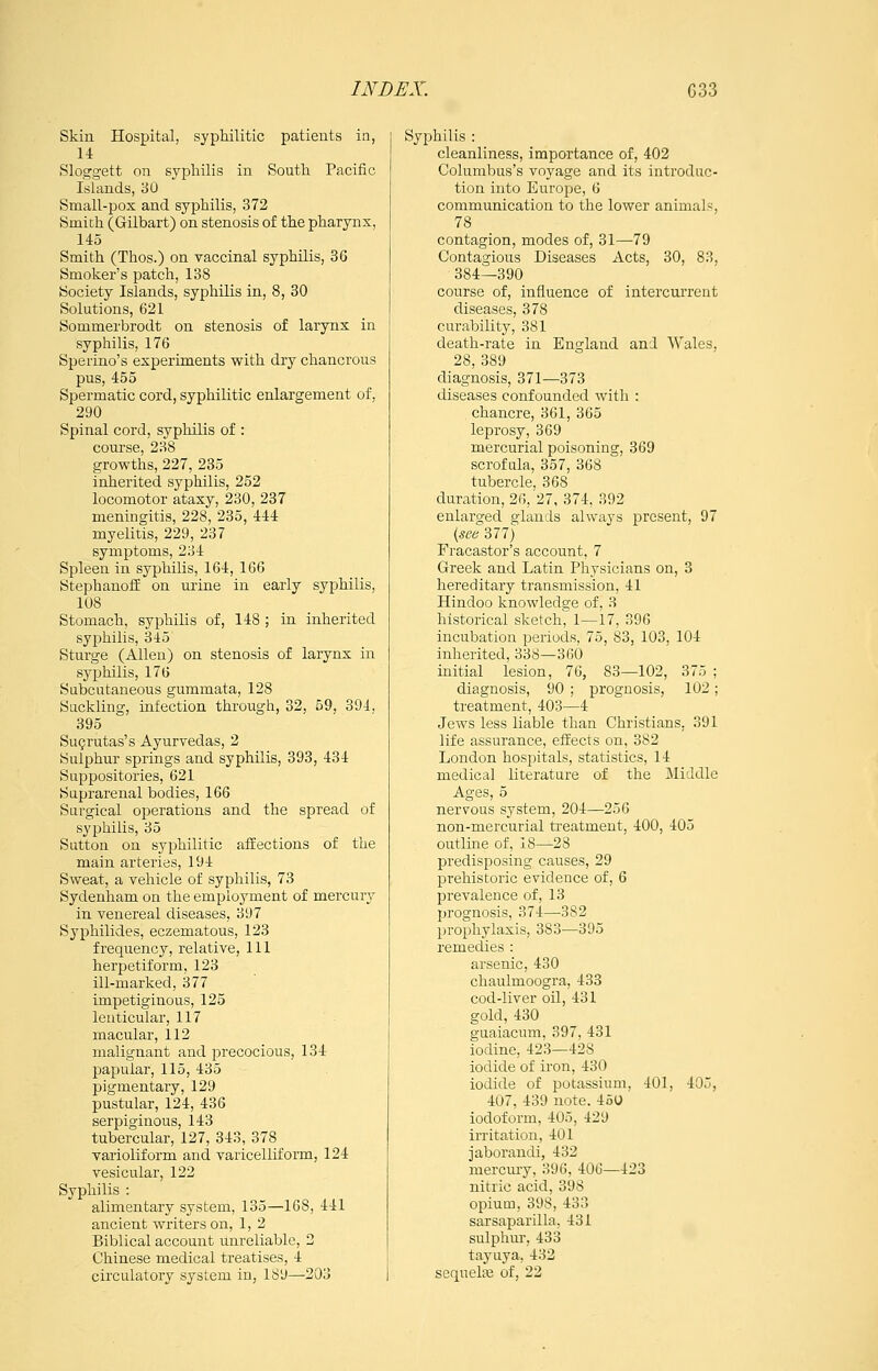 Skiu Hospital, syphilitic patients in, 11 Sloggett on sypliilis in South Pacific Islands, 30 Small-pox and syphilis, 372 Smith (Gilbart) on stenosis of the pharynx, 145 Smith (Thos.) on vaccinal syphilis, 36 Smoker's patch, 138 Society Islands, syphilis in, 8, 30 Solutions, 621 Sommei'brodt on stenosis of larynx in syphilis, 176 Sperino's experiments with dry chancrous pus, 455 Spermatic cord, syphilitic enlargement of, 290 Spinal cord, syphilis of : course, 238 growths, 227, 235 inherited syphilis, 252 locomotor ataxy, 230, 237 meningitis, 228, 235, 444 myelitis, 229, 237 symptoms, 234 Spleen in syphilis, 164, 166 Stephanoif on urine in early syphilis, 108 Stomach, syphilis of, 148 ; in inherited syphilis, 345 Sturge (Allen) on stenosis of larynx in syphilis, 176 Subcutaneous gummata, 128 Suckling, nifection through, 32, 59, 394, 395 Su^rutas's Ayurvedas, 2 Sulphur springs and syphilis, 393, 434 Suppositories, 621 Suprarenal bodies, 166 Surgical operations and the spread of syphilis, 35 Sutton on syphilitic affections of the main arteries, 194 Sweat, a vehicle of syphilis, 73 Sydenham on the employment of mercury in venereal diseases, 397 Syphilides, eczematous, 123 frequency, relative. 111 herpetiform, 123 ill-marked, 377 impetiginous, 125 lenticular, 117 macular, 112 malignant and precocious, 134 papular, 115, 435 pigmentary, 129 pustular, 124, 436 serpiginous, 143 tubercular, 127, 343, 378 varioliform and varicelliform, 124 vesicular, 122 Syphilis : alimentary system, 135—168, 441 ancient writers on, 1, 2 Biblical account unreliable, 2 Chinese medical treatises, 4 circulatory system in, 189—203 Syphilis : cleanliness, importance of, 402 Columbus's voyage and its introduc- tion into Europe, 6 communication to the lower animals, 78 contagion, modes of, 31—79 Contagious Diseases Acts, 30, 83, 384—390 course of, influence of intercurrent diseases, 378 curability, 381 death-rate in England and Wales, 28, 389 diagnosis, 371—373 diseases confounded with : chancre, 361, 365 leprosy, 369 mercurial poisoning, 369 scroftila, 357, 368 tubercle, 368 duration, 26, 27, 374, 392 enlarged glands always present, 97 Fracastor's account, 7 Greek and Latin Physicians on, 3 hereditary transmission, 41 Hindoo knowledge of, 3 historical sketch, 1—17, 396 incubation periods, 75, 83, 103, 104 inherited, 338—360 mitial lesion, 76, 83—102, 375 ; diagnosis, 90 ; prognosis, 102; treatment, 403—4 Jews less liable than Christians, 391 life assurance, effects on, 382 London hospitals, statistics, 14 medical literature of the Middle Ages, 5 nervous system, 204—256 non-mercurial treatment, 400, 405 outline of, 18—28 predisposing causes, 29 prehistoric evidence of, 6 prevalence of, 13 ])rognosis, 374—382 prophylaxis, 383—395 remedies : arsenic, 430 chaulmoogra, 433 cod-liver oil, 431 gold, 430 guaiacum, 397, 431 iodine, 423—428 iodide of iron, 430 iodide of potassium, 401, 405, 407, 439 note. 45U iodoform, 405, 429 irritation, 401 jaborandi, 432 mercmy, 396, 406—423 nitric acid, 398 opium, 398, 433 sarsaparilla, 431 sulphur, 433 tayuya, 432 sequelai of, 22