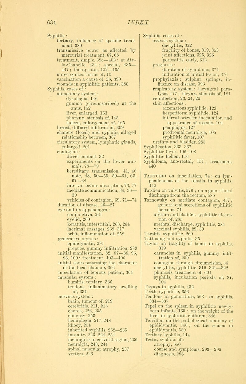 Syphilis : tertiary, influence of specific treat- ment, 380 transmissive jjower as affected by mercurial treatment, 67, 68 treatment, simple, 398—402 ; at Aix- la-Chapelle, 434 ; special, 435— 447 ; therapeutic, 402—435 unrecognized forms of, 10 vaccination a cause of, 36, 390 wounds in syphilitic patients, 380 Syphilis, cases of : alimentary system : dysphagia, 146 gumma (circumscribed) at the anus, 152 liver, enlarged, 163 pharynx, stenosis of, 145 spleen, enlargement of, 165 breast, diffused infiltration, 309 chancre (local) and syphilis, alleged relationship between, 367 circulatory system, lymphatic glands, enlarged, 201 contagion : direct contact, 32 experiments on the lower ani- mals, 78—79 hereditary transmission, 41, 46 note, 48, 50—55. 59—61, 63, 67—68 interval before absorption, 76, 77 mediate communication, 34, 36— 39 vehicles of contagion, 69, 71—74 duration of disease, 26—27 eye and its appendages : conjunctiva, 261 eyelid, 260 keratitis, interstitial, 263, 264 lacrimal passages, 259, 317 orbit, inflammation of, 258 generative organs : epididymitis, 291 prepuce, gummj-' infiltration, 289 initial manifestation, 82, 87—88, 95, 96, 100; treatment, 403—406 initial sores possessing the character of the local chancre, 366 inoculation of leprous patient, 364 muscular system : Ijursitis, tertiary, 336 tendons, inflammatory swelling of, 334 nervous system : brain, tumour of, 219 cerebritis, 211, 215 chorea, 226, 255 epilepsj^j 253 hemiplegia, 217, 248 idiocy, 254 inherited syphilis, 252—255 insanity, 223, 224, 254 meningitis in cervical region, 236 neuralgia, 243, 244 spinal muscular atrophy, 237 vertigo, 226 Syphilis, cases of : osseous system : dactylitis, 322 fragility of bones, 319, 353 joint affections, 325, 326 periostitis, early, 312 prognosis : duration of symptoms, 374 induration of initial lesion, 376 prophylaxis : sulphur springs, in- fluence on disease, 393 respiratory system : laryngeal para- lysis, 177 ; larynx, stenosis of, 181 re-infection, 23, 24, 25 skin affections : eczematous syphilide, 123 herpetiform syphilide, 124 interval between inoculation and appearance of roseola, 104 pemphigus, 127 prodromal neuralgia, 105 syphilitic fever, 107 urethra and bladder, 285 Syphilisation, 363, 367 Syphilitic fever, 106-108 Syphilitic lichen, 116 Syphiloma, ano-rectal, ■ 151 ; treatment, 440 Tantubki on inoculation, 74 ; on lym- phadenoma of the tonsils in syphilis, 142 Tardieu on vulvitis, 576 ; on agonorrhcsal discharge from the rectum, 585 Tarnowsky on mediate contagion, 457: gonorrhoeal secretions of syphilitic persons, 74 urethra and bladder, syphilitic ulcera- tion of, 285 urethral discharge, syphilitic, 284 vaccinal syphilis, 29, 39 Tarsitis, syphilitic, 260 Tattooing and syphilis, 35 Taylor on fragihty of bones in syphilis, 319 caruncles in syphilis, gummy infil- tration of, 259 contagion through circumcision, 34 dactylitis, syphilitic, 319, 321—322 phimosis, treatment of, 601 syphilis, incubation periods of, 81, 104 Tayuya in syphilis, 432 Teeth, syphilitic, 356 Tendons in gonorrhoea, 563 ; in syphilis, 334—337 Tepel on the spleen in syphilitic newly- born infants, 165 ; on the weight of the liver in syphilitic children, 346 Terrillon on the pathological anatomy of epididymitis, 546 ; on the semen in epididymitis, 550 Tertiary syphilis, 144 Testis, syphilis of : atrophy, 550 course and symptoms, 293—295 diagnosis, 296