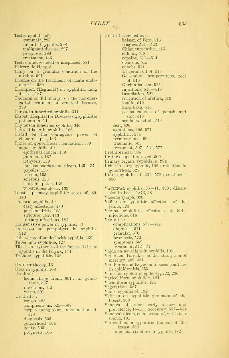 Testis, syphilis of : gummata, 296 inherited syphilis, 298 malignant disease, 297 prognosis, 298 treatment, 446 Testes, undescended or misplaced, 551 Thierry de Hery, 8 Thiry on a granular condition of the urethra, 501 Thomas on the treatment of acute endo- metritis, 580 Thompson - (Reginald) on syphilitic lung disease, 187 Thomson of Edinburgh on the non-mer- curial treatment of venereal diseases, 399 Throat in inherited syphilis, 344 Throat, Hospital for Diseases of, syphilitic patients in, 14 Thymus in inherited syphilis, 846 Thyroid body in syphilis, 166 Tirard on the contagious power of chancrous pus, 466 Tixier on gonorrhoeal rheumatism, 559 Tongue, syphilis of : epithelial cancer, 139 gummata, 137 icthyosis, 139 mucous patches and ulcers, 135, 437 papules, 135 roseola, 135 sclerosis, 136 smoker's patch, 138 tuberculous ulcers, 139 Tonsils, primary syphilitic sores of, 89, 140 Trachea, syphilis of : early affections, 180 perichondritis, 183 stricture, 182, 443 tertiary affections, 181 Transmissive power in syphilis, 63 Trousseau on pemphigus in syphilis, 342 Tubercle confounded with syphilis, 368 Tubercular syphilide, 127 Tiirck on erythema of the fauces, 141 ; on syphilis in the larynx, 174 Typhose, syphilitic, 108 . Unicist theory, 16 Urea in syphilis, 108 Urethra: liEemorrhage from, 604; in gonor- rhoea, 527 injections, 615 warts, 501 Urethritis : causes, 495 complications, 525—5G8 corpus spongiosum, inflammation of, 528 diagnosis, 503 gonorrhoeal, 504 gouty, 505 prognosis, 505 Urethritis, remedies : balsam of Peru, 515 bougies, 521—523 Chian turpentine, 515 chloral, 518 copaiba, 511—514 creasote, 515 cubebs, 514 Erigeron, oil of, 515 Gelsemium semperYirens, root of, 516 Gurjun balsam, 515 injections, 516—519 insufflation, 521 irrigation of urethra, 519 kaolin, 519 kava-kava, 515 permanganates of potash and zinc, 518 sandal-wood oil, 514 seat, 496 symptoms, 496, 577 syphilitic, 284 terminations, 499 traumatic, 505 treatment, 507—524, 577 Urethrorrhoea, 504 Urethroscope, improved, 500 Urinary organs, syphilis in, 284 Urine in early syphilis, 108 ; retention in gonoi'rhcea, 525 Uterus, syphihs of, 301, 578 : treatment, 580 Vaccinal syphilis, 35—41, 390; discus- sion in Paris, 1873, 48 Vaccine lymph, 390 Vaifier on syphilitic affections of the joints, 324 Vagina, syphilitic affections of, 301 ; injections, 616 Vaginitis : complications, 575—582 diagnosis, 571 granular, 570 prognosis, 572 symptoms, 569 treatment, 572—574 Vajda on nem-algia in syphilis, 105 Vajda and Paschkis on the absorption of mercury, 409, 434 Van Buren and Keyes on tobacco poultices in epididymitis, 555 Vance on syphilitic epilepsy, 222, 236 Varicelliform syphilide, 124 Varioliform syphilide, 124 Vegetations, 587 Veins, syphilis of, 192 Velpeau on syphilitic gummata of the breast, 309 Venereal disorders, early history and prevalence, 1—15 ; accessory, 587—614 Venereal ulcers, comparison of, with their- soiu'ce, 101 Verneuil on a syphilitic tumour of the breast, 309 bronchial stricture ia syphilis, 182