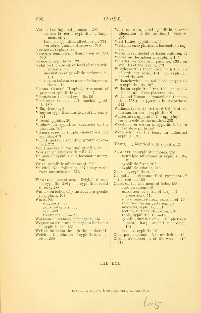 Verneuil on ingninal gummata, 203 spermatic cord, syphilitic enlarge- ment of, 290 tendons, syphilitic affections of, ?>?A vertebrse, gummy disease of, 318 Vertigo in syphilis, 226 Vesiculee seminales, inflammation of, 290, 540 Vesicular syphilides, 122 Vidal on the kinship of local chancre with syphilis, 366 inoculation of syphilitic ecthyma, 85, 454 Gurjun balsam as a specific for gonor- rhoea, 515 Vienna General Hospital, treatment of pregnant syphilitic women, 447 Viennois on vaccinal syphilis, 36 Vierling on tracheal and bronchial syphi- lis, 180 Villa, Georges, 9 Vinay on syphilitic affections of the joints, 324 Visceral syphilis, 20 Virchow on syphilitic affections of the placenta, 305 Vivien's cases of simple chancre without syphilis, 473 Von Hippel on a syphilitic growth of eye- ball, 272 Von Rinecker on vaccinal syphilis, 39 Voss's inoculations with milk, 72 Vulpian on syphilis and locomotor ataxy, 230 Vulva, syphilitic affections of, 300 Vulvitis, 575 ; follicular. 607 ; may result from masturbation, 576 Wagner's case of acute Bright's disease in syphilis, 286; on syphilitic renal disease, 288 Wallace on iodide of potassium as a specific in syphilis, 401 Warts, 587 diagnosis, 589 non-contagious, 588 seat, 589 treatment, 589—591 Walsham on stenosis of pharynx, 145 Wegner on structural changes in the bones in syphilis, 349, 351 Weil on infection through the mother, 61 Welch on the relation of syphilis to aneu- rism, 200 West on a supposed syphilitic chronic ulceration of the urethra in women, 285 West Indies, syphilis in, 11 Westphal on syphilis and locomotor ataxy, 230 Wet-nurses infected by foster-children, 32 Wewer on the spleen in syphilis, 165 Whistler on iodoform pastilles, 438 ; on syphilis of the larynx, 173 Wigglesworth's inoculation with the pus of ordinary acne, 454 ; on sypliilitic dactylitis, 322 Wilbouchewitch on red blood corpuscles in syphilis, 105, 407 Wilks on syphilitic liver, 160; on syphi- litic disease of the placenta, 305 Wilks and Moxon on gonorrhoeal rheuma- tism, 558 ; on pyaemia in gonorrhaa, 542 Williams (Robert) first used iodide of po- tassium for curing syphilis, 401 Winternitz's apparatus for applying con- tinuous cold to the urethra, 253 Woodman on coryza in syphilis, 346 ; on infantile syphilis, 48 Woronichin on the heart in inherited syphilis, 191 Yaws, 11; identical with syphilis, 12 Zambaco on syphilitic chorea, 226 neuralgic affections in syphilis, 105, 244 syphilitic fever, 107 syphilitic sciatica, 245 Zanzibar, syphilis at, 29 Zappulla on circumscribed gummata of the rectum, 150 Zeissl on the treatment of bubo, 488 choc en retour, 46 inhalation of spirit of turpentine in gonorrhoea, 516 initial manifestation, excision of, 76 infection during gestation, 60 myosotis, syphilitic, 331 rectum, tertiary ulceration, 150 rupia, syphilitic, 125—126 syphilis, duration of. 26 ; simple treat- ment, 405; second incubation, 104 tracheal syphilis, 181 Zinc, permanganate of, in urethritis, 518 Zittmann's decoction of the woods, 415, 618 THE EKD, BRADECP.T, AGXEW, it CO., TEIXTEES, WHITEFEIARS. ^s-