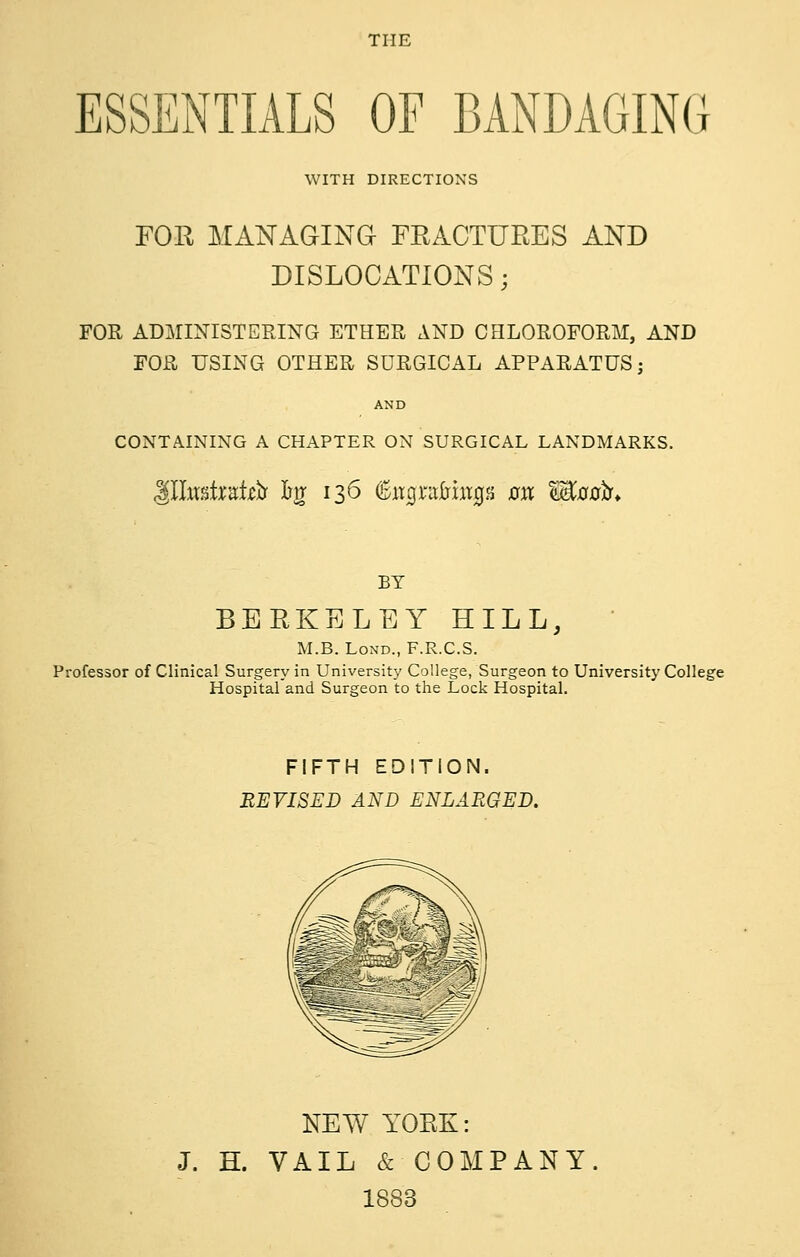 THE ESSENTIALS OF BANDAGING WITH DIRECTIONS FOR MANAGING FRACTURES AND DISLOCATIONS; FOR ADMINISTERING ETHER AND CHLOROFORM, AND FOR USING OTHER SURGICAL APPARATUS; AND CONTAINING A CHAPTER ON SURGICAL LANDMARKS. BY BERKELEY HILL, ' M.B. LoND., F.R.C.S. Professor of Clinical Surgery in University College, Surgeon to University College Hospital and Surgeon to the Lock Hospital, FIFTH EDITION. REVISED AND ENLARGED. NEW YORK: J. H. VAIL & COMPANY. 1883