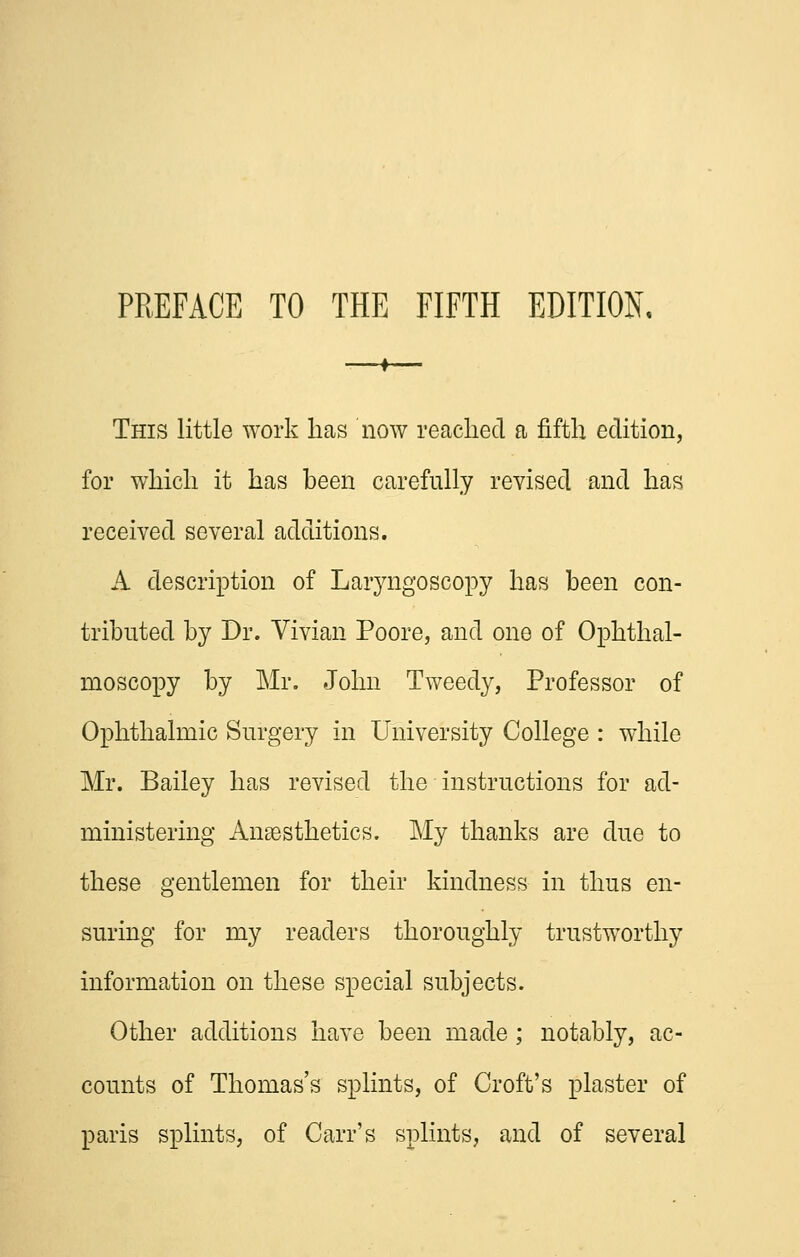 PREFACE TO THE FIFTH EDITION, This little work has now readied a fifth edition, for which it has been carefully revised and has received several additions. A description of Lar3^ngoscopy has been con- tributed by Dr. Vivian Poore, and one of Ophthal- moscopy by Mr. John Tweedy, Professor of Ophthalmic Surgery in University College : while Mr. Bailey has revised the instructions for ad- ministering Ansesthetics. My thanks are due to these gentlemen for their kindness in thus en- suring for my readers thoroughly trustworthy information on these special subjects. Other additions have been made ; notably, ac- counts of Thomas's splints, of Croft's plaster of paris splints, of Carr's splints, and of several