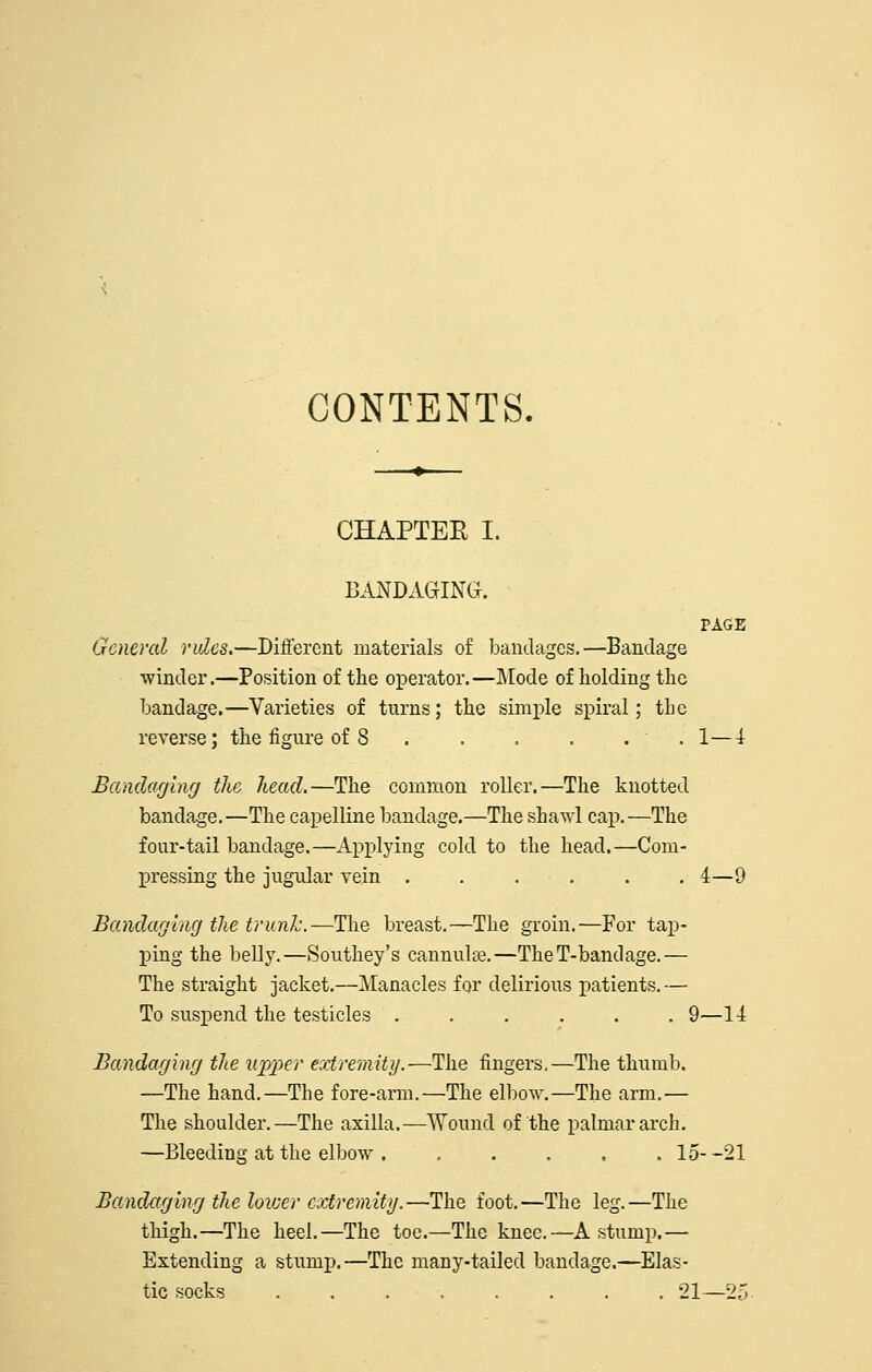 CONTENTS. CHAPTEE I. BANDAGING. PAGE General rides.—Different materials of bandages.—Bandage winder.—Position of the operator.—I\[ode of holding the bandage.—Varieties of turns; the simple spiral; the reverse; the figure of 8 .1—4 Bamlaghig tlic head.—The common roller.—The knotted bandage.—The capelline bandage.—The shaAvl cap.—The four-tail bandage.—Applying cold to the head.—Com- pressing the jugular vein . . . , . .4—9 Bamlaffing the trunk.—The breast.—The groin.—For tap- ping the belly.—Southey's cannulse.—TheT-bandage.— The straight jacket.—Manacles for delirious patients. — To suspend the testicles 9—14 Bandaging the upper extremity.—The fingers,—The thumb. —The hand.—The fore-arm.—The elbow.—The arm.— The shoulder.—The axilla.—Wound of the palmar arch. —Bleeding at the elbow . . . . , . 15--21 Bandaging the lower cviremity.—The foot.—The leg.—The thigh.—The heel.—The toe.—The knee.—A stump.— Extending a stump.—The many-tailed bandage.—Elas- tic socks 21—25