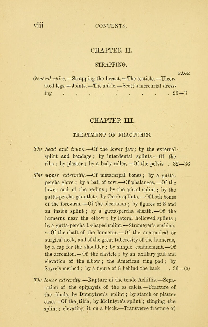 Vlii COXTENTS. CHAPTEE II. STKAPPING. PAGE General rules.—Strapping the breast.—The testicle.—Ulcer- ated legs.—Joints.—The ankle.—Scott's mercurial dress- ing . . . . . . . . . 26—3 CHAPTER III. THEATMENT OF FRACTURES. The head and trunl:—Of the lower jaw; by the external- splint and bandage ; by interdental splints.—Of the ribs ; by plaster ; by a body roller.—Of the pelvis . 32—36 The upper extremity.—Of metacarpal bdnes; by a gutta- percha glove ; by a ball of tow.—Of phalanges.—Of the lower end of the radius ; by the pistol splint; by the gutta-percha gauntlet; by Carr's splints.—Of both bones of the fore-arm.—Of the olecranon ; by figures of 8 and an inside splint ; by a gutta-percha sheath.—Of the humerus near the elboAv ; by lateral hollowed splints ; by a gutta-percha L-shaped splint.—Stromeyer's cushion. —Of the shaft of the humerus.—Of the anatomical or surgical neck, and of the great tuberosity of the humerus, by a cap for the shoulder ; by simple confinement.—Of the acromion.—Of the cla-\dcle ; by an axillary pad and elevation of the elbow ; the American ring pad ; by Sayre's method ; by a figure of 8 behind the back . 36—60 The Jov:cr cxlremity.—Rupture of the tendo Achillis.—Sepa- ration of the epiphysis of the os calcis.—Fracture of the fibula, by Dupuytren's splint; by starch or plaster case.—Of the,tibia, by Mclntyre's splint; slinging the splint; elevating it on a block.—Transverse fracture of