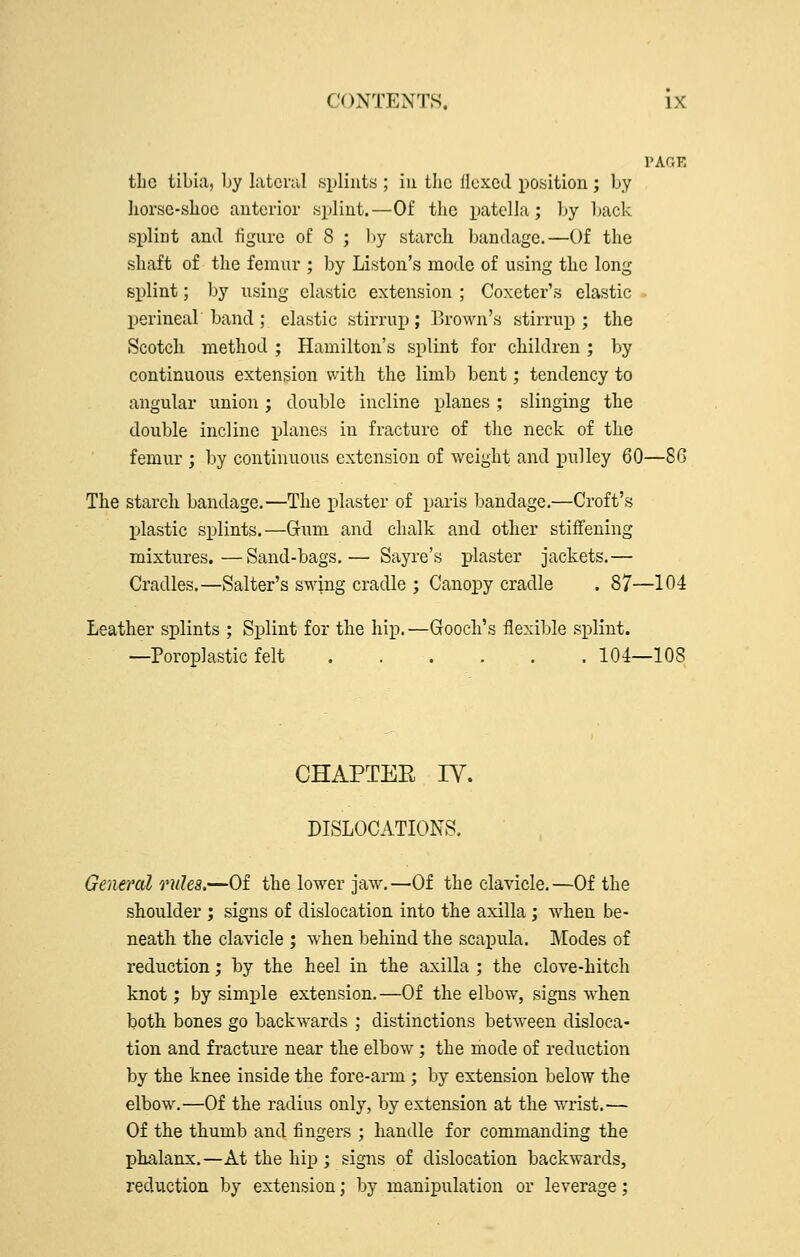 PAGE the tibia, by latcnil splints ; iu the ilcxcJ position ; by horsc-shoc anterior splint.—Of the patella; by Ijack splint and figure oE 8 ; by starch bandage.—Of the shaft of the femur ; by Listen's mode of using the long siDlint; hj using elastic extension ; Coxeter's clastic perineal band ; elastic stirrup; Brown's stirrup; the Scotch method ; Hamilton's splint for children ; by continuous extension with the limb bent; tendency to angular union; double incline planes ; slinging the double incline planes in fracture of the neck of the femur ; by continuous extension of weight and j)wlley 60—8G The starch bandage.—The plaster of paris bandage.—Croft's plastic splints.—Gum and chalk and other stiffening mixtures.—Sand-bags.— Sayre's plaster jackets.— Cradles.—Salter's swing cradle ; Canopy cradle . 87—104 Leather splints ; Splint for the hip.—Gooch's flexible splint. —Poroplastic felt 104—108 CHAPTEE IV. DISLOCATIONS. General rules.—Of the lower jaw.—Of the clavicle.—Of the shoulder ; signs of dislocation into the axilla; when be- neath the clavicle ; when behind the scapula. IModes of reduction; by the heel in the axilla ; the clove-hitch knot; by simple extension.—Of the elbow, signs when both bones go backwards ; distinctions between disloca- tion and fracture near the elbow; the mode of reduction by the knee inside the fore-arm ; by extension below the elbow.—Of the radius only, by extension at the wrist.— Of the thumb and fingers ; handle for commanding the phalanx.—At the hip ; signs of dislocation backwards, rediiction by extension; by manipulation or leverage;