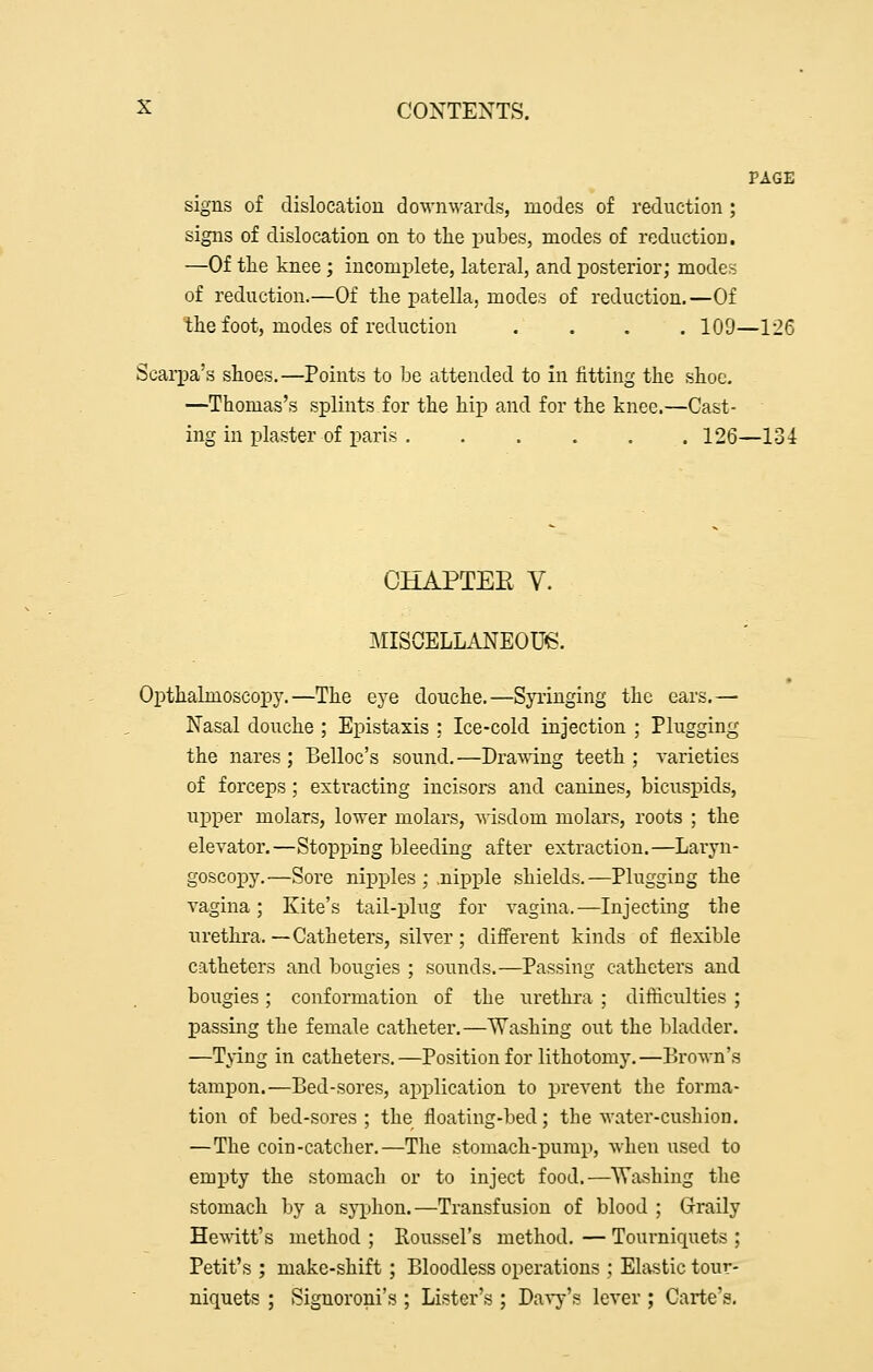 PAGE signs of dislocation downwards, modes of reduction ; signs of dislocation on to tlie pubes, modes of reduction. —Of the knee; incomi^lete, lateral, and posterior; modes of reduction.—Of the patella, modes of reduction.—Of the foot, modes of reduction .... 109—126 Scarpa's shoes.—Points to be attended to in fitting the shoe. —Thomas's splints for the hip and for the knee.—Cast- ing in plaster of paris 126—134 CHAPTEE V. MISCELLANEOUe. Opthaknoscopy.—The eye douche.—Sja-inging the ears.— Nasal douche ; Epistaxis : Ice-cold injection ; Plugging the nares ; Belloc's sound.—Dra^^dng teeth ; varieties of forceps; extracting incisors and canines, bicuspids, upper molars, lower molars, Avisdom molars, roots ; the elevator.—Stopping bleeding after extraction.—Laryn- goscoiDy.—Sore mpj)les ; .nipple shields.—Plugging the vagina; Kite's tail-plug for vagina.—Injecting the urethra. —Catheters, silver; diffei'ent kinds of flexible catheters and bougies ; sounds.—Passing catheters and bougies; conformation of the urethra ; difficulties ; passing the female catheter.—Washing out the bladder. —Tying in catheters.—Position for lithotomy.—Brown's tampon.—Bed-sores, application to prevent the forma- tion of bed-sores; the floating-bed; the water-cushion. —The coin-catcher.—The stomach-pump, when used to empty the stomach or to inject food.—^Washing the stomach by a syphon.—Transfusion of blood ; Graily Hewitt's method ; Roussel's method. — Tourniquets ; Petit's ; make-shift ; Bloodless operations ; Elastic tour- niquets ; Signoroni's ; Lister's ; DaA-y's lever ; Carte's,